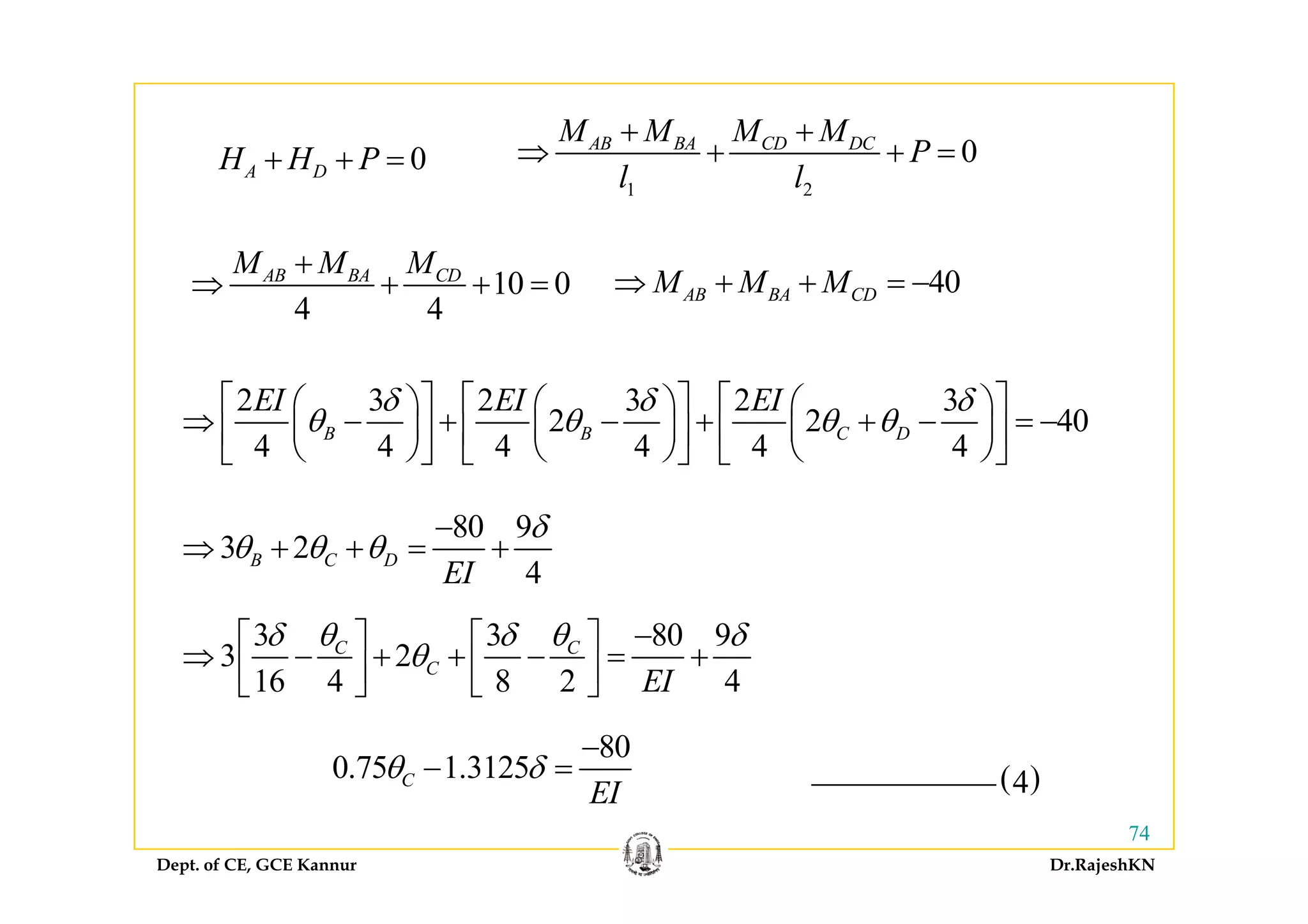 0H H P 0AB BA CD DCM M M M
P
+ +
⇒ + +0A DH H P+ + =
1 2
0AB BA CD DC
P
l l
⇒ + + =
M M M
10 0
4 4
AB BA CDM M M+
⇒ + + = 40AB BA CDM M M⇒ + + = −
2 3 2 3 2 3
2 2 40
4 4 4 4 4 4
B B C D
EI EI EIδ δ δ
θ θ θ θ
⎡ ⎤ ⎡ ⎤ ⎡ ⎤⎛ ⎞ ⎛ ⎞ ⎛ ⎞
⇒ − + − + + − = −⎜ ⎟ ⎜ ⎟ ⎜ ⎟⎢ ⎥ ⎢ ⎥ ⎢ ⎥
⎝ ⎠ ⎝ ⎠ ⎝ ⎠⎣ ⎦ ⎣ ⎦ ⎣ ⎦⎝ ⎠ ⎝ ⎠ ⎝ ⎠⎣ ⎦ ⎣ ⎦ ⎣ ⎦
80 9
3 2
4
B C D
EI
δ
θ θ θ
−
⇒ + + = +
4EI
3 3 80 9
3 2
16 4 8 2 4
C C
C
EI
δ θ δ θ δ
θ
−⎡ ⎤ ⎡ ⎤
⇒ − + + − = +⎢ ⎥ ⎢ ⎥⎣ ⎦ ⎣ ⎦
( )4
16 4 8 2 4
C
EI⎢ ⎥ ⎢ ⎥⎣ ⎦ ⎣ ⎦
80
0.75 1.3125Cθ δ
−
− =
Dept. of CE, GCE Kannur Dr.RajeshKN
74
( )40.75 1.3125C
EI
θ δ
 