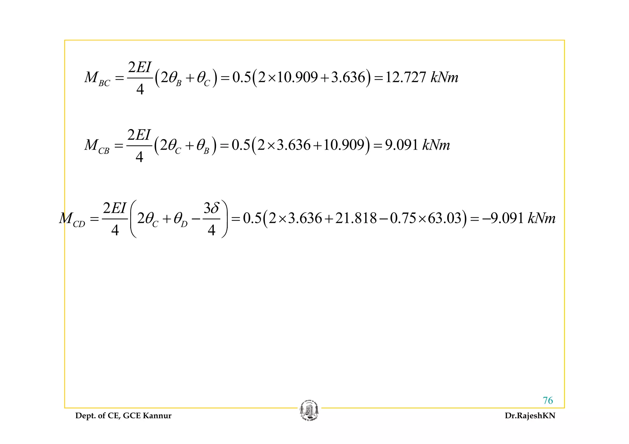 ( ) ( )
2EI
( ) ( )
2
2 0.5 2 10.909 3.636 12.727
4
BC B C
EI
M kNmθ θ= + = × + =
( ) ( )
2
2 0.5 2 3.636 10.909 9.091
4
CB C B
EI
M kNmθ θ= + = × + =
( )
2 3
2 0.5 2 3.636 21.818 0.75 63.03 9.091CD C D
EI
M kNm
δ
θ θ
⎛ ⎞
= + − = × + − × = −⎜ ⎟ ( )2 0.5 2 3.636 21.818 0.75 63.03 9.091
4 4
CD C DM kNmθ θ+ × + ×⎜ ⎟
⎝ ⎠
Dept. of CE, GCE Kannur Dr.RajeshKN
76
 