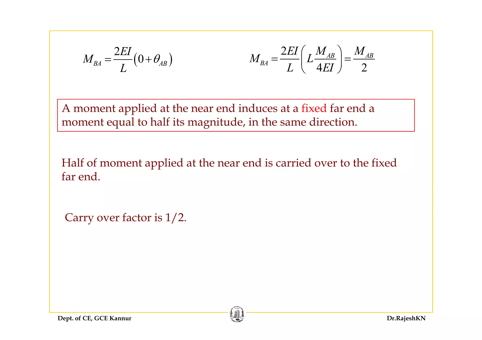 ( )
2EI 2 AB ABEI M M
M L
⎛ ⎞
⎜ ⎟( )
2
0BA AB
EI
M
L
θ= +
2
4 2
AB AB
BA
EI M M
M L
L EI
⎛ ⎞
= =⎜ ⎟
⎝ ⎠
A moment applied at the near end induces at a fixed far end a
moment equal to half its magnitude, in the same direction.
Half of moment applied at the near end is carried over to the fixed
far end.
Carry over factor is 1/2.
Dept. of CE, GCE Kannur Dr.RajeshKN
 