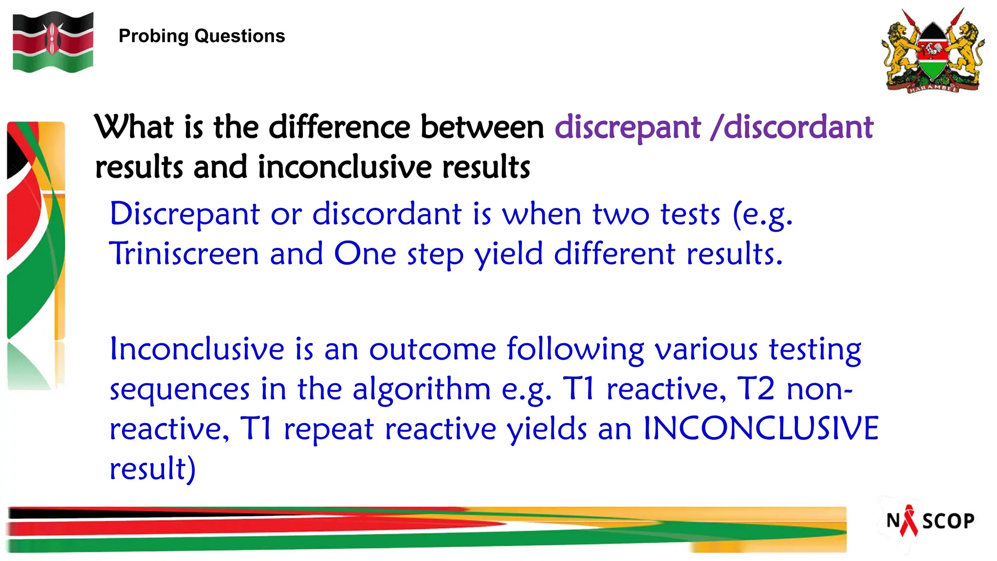 Probing Questions
Discrepant or discordant is when two tests (e.g.
Triniscreen and One step yield different results.
Inconclusive is an outcome following various testing
sequences in the algorithm e.g. T1 reactive, T2 non-
reactive, T1 repeat reactive yields an INCONCLUSIVE
result)
What is the difference between discrepant /discordant
results and inconclusive results
 