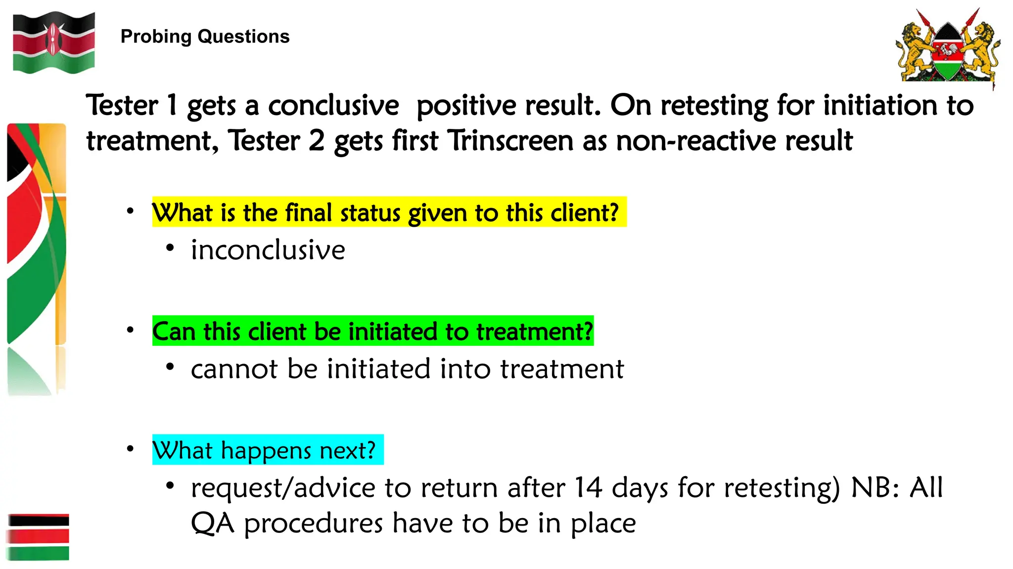 Probing Questions
Tester 1 gets a conclusive positive result. On retesting for initiation to
treatment, Tester 2 gets first Trinscreen as non-reactive result
• What is the final status given to this client?
• inconclusive
• Can this client be initiated to treatment?
• cannot be initiated into treatment
• What happens next?
• request/advice to return after 14 days for retesting) NB: All
QA procedures have to be in place
 
