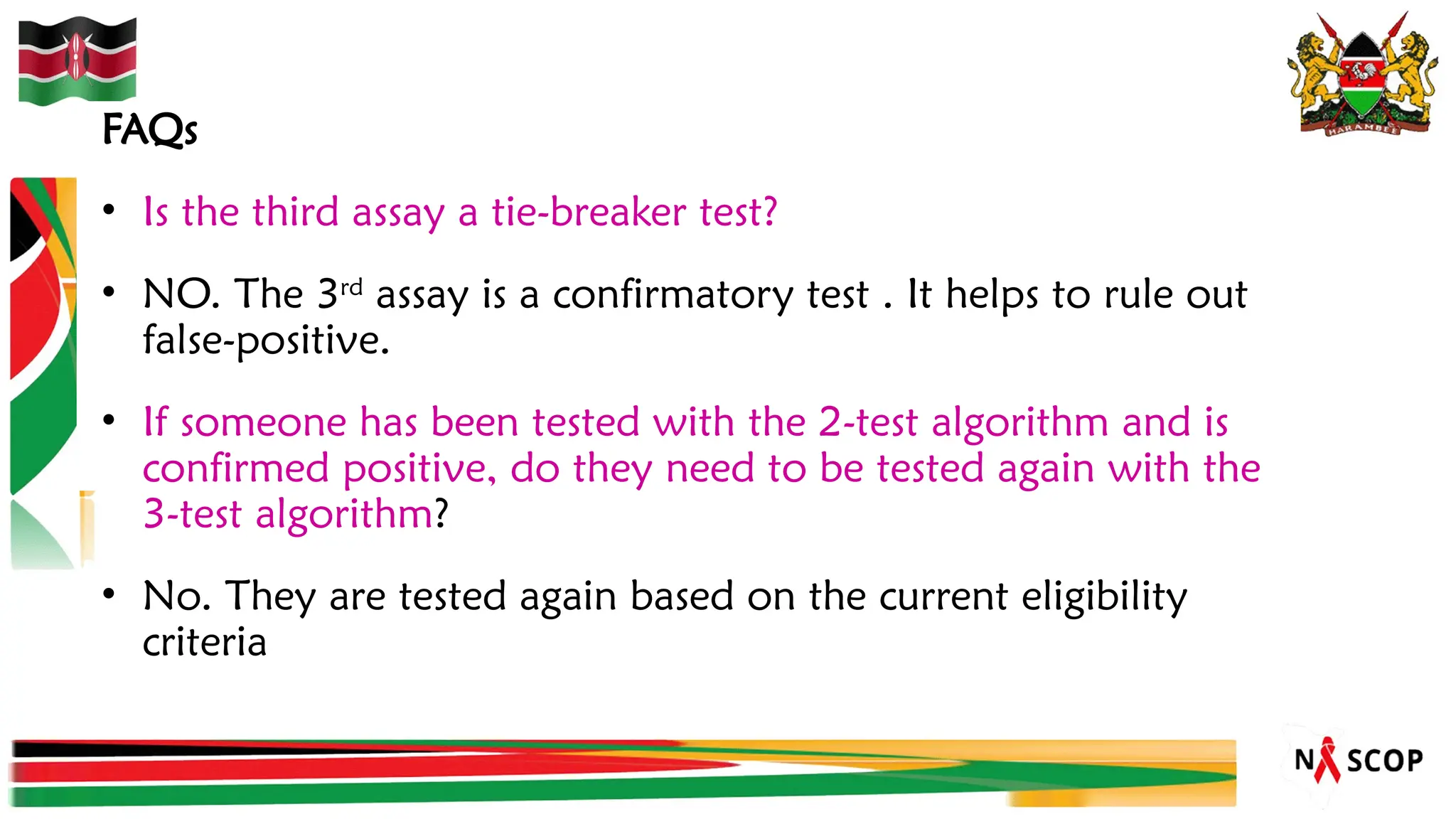 FAQs
• Is the third assay a tie-breaker test?
• NO. The 3rd
assay is a confirmatory test . It helps to rule out
false-positive.
• If someone has been tested with the 2-test algorithm and is
confirmed positive, do they need to be tested again with the
3-test algorithm?
• No. They are tested again based on the current eligibility
criteria
 