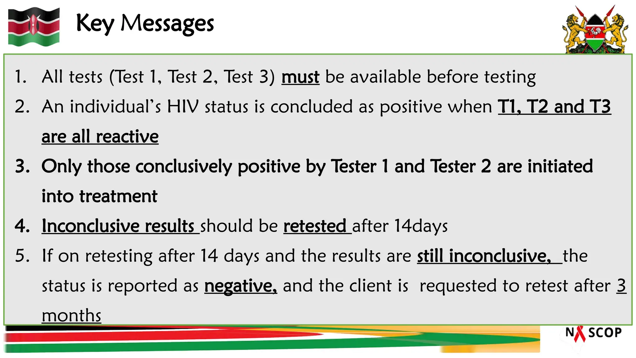 Key Messages
1. All tests (Test 1, Test 2, Test 3) must be available before testing
2. An individual’s HIV status is concluded as positive when T1, T2 and T3
are all reactive
3. Only those conclusively positive by Tester 1 and Tester 2 are initiated
into treatment
4. Inconclusive results should be retested after 14days
5. If on retesting after 14 days and the results are still inconclusive, the
status is reported as negative, and the client is requested to retest after 3
months
 