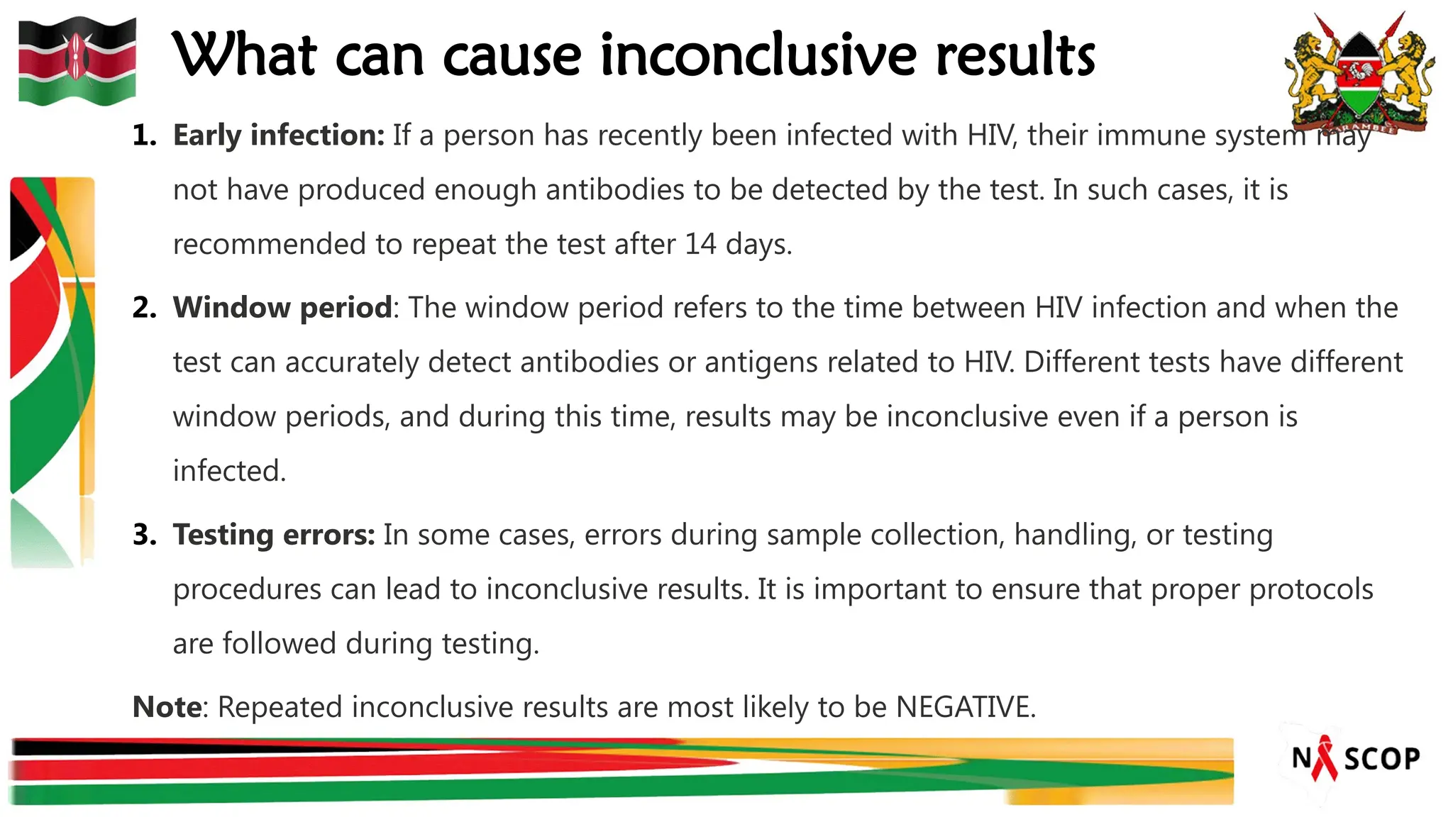 What can cause inconclusive results
1. Early infection: If a person has recently been infected with HIV, their immune system may
not have produced enough antibodies to be detected by the test. In such cases, it is
recommended to repeat the test after 14 days.
2. Window period: The window period refers to the time between HIV infection and when the
test can accurately detect antibodies or antigens related to HIV. Different tests have different
window periods, and during this time, results may be inconclusive even if a person is
infected.
3. Testing errors: In some cases, errors during sample collection, handling, or testing
procedures can lead to inconclusive results. It is important to ensure that proper protocols
are followed during testing.
Note: Repeated inconclusive results are most likely to be NEGATIVE.
 
