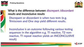 Probing Questions
Discrepant or discordant is when two tests (e.g.
Triniscreen and One step yield different results.
Inconclusive is an outcome following various testing
sequences in the algorithm e.g. T1 reactive, T2 non-
reactive, T1 repeat reactive yields an INCONCLUSIVE
result)
What is the difference between discrepant /discordant
results and inconclusive results
 