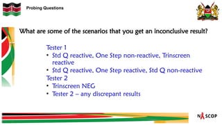 Probing Questions
What are some of the scenarios that you get an inconclusive result?
Tester 1
• Std Q reactive, One Step non-reactive, Trinscreen
reactive
• Std Q reactive, One Step reactive, Std Q non-reactive
Tester 2
• Trinscreen NEG
• Tester 2 – any discrepant results
 