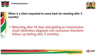 Probing Questions
When is a client requested to come back for retesting after 3
months?
• Returning after 14 days and getting an inconclusive
result (definitive diagnosis not conclusive therefore
follow up testing after 3 months).
 