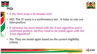 FAQs
• Is the third assay a tie-breaker test?
• NO. The 3rd
assay is a confirmatory test . It helps to rule out
false-positive.
• If someone has been tested with the 2-test algorithm and is
confirmed positive, do they need to be tested again with the
3-test algorithm?
• No. They are tested again based on the current eligibility
criteria
 
