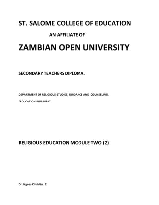 ST. SALOME COLLEGE OF EDUCATION
AN AFFILIATE OF
ZAMBIAN OPEN UNIVERSITY.
SECONDARY TEACHERS DIPLOMA.
DEPARTMENT OF RELIGIOUS STUDIES, GUIDANCE AND COUNSELING.
“EDUCATION PRO-VITA”
RELIGIOUS EDUCATION MODULE TWO (2)
Dr. Ngosa Chishitu . C.
 
