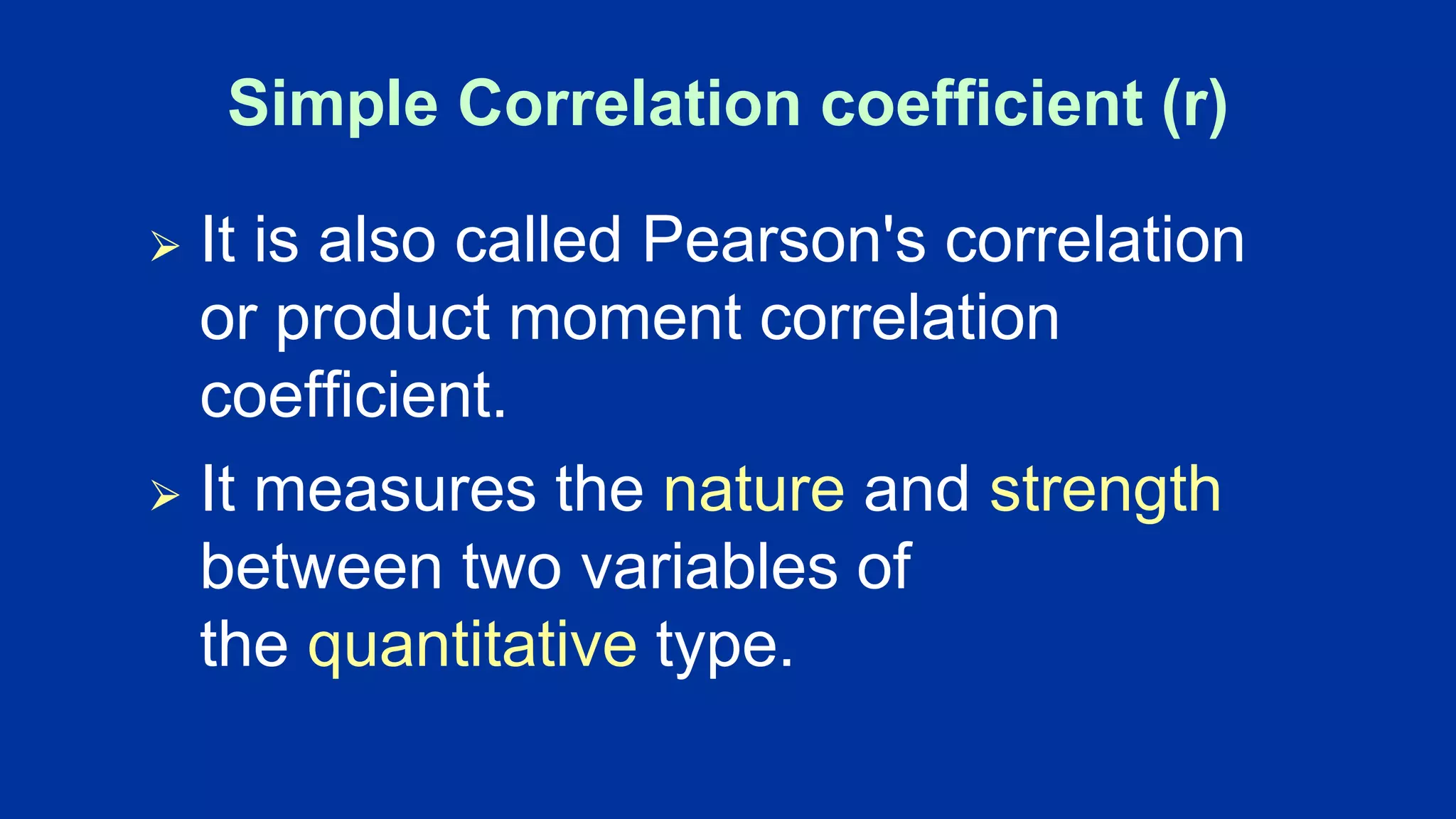 Simple Correlation coefficient (r)
⮚ It is also called Pearson's correlation
or product moment correlation
coefficient.
⮚ It measures the nature and strength
between two variables of
the quantitative type.
 