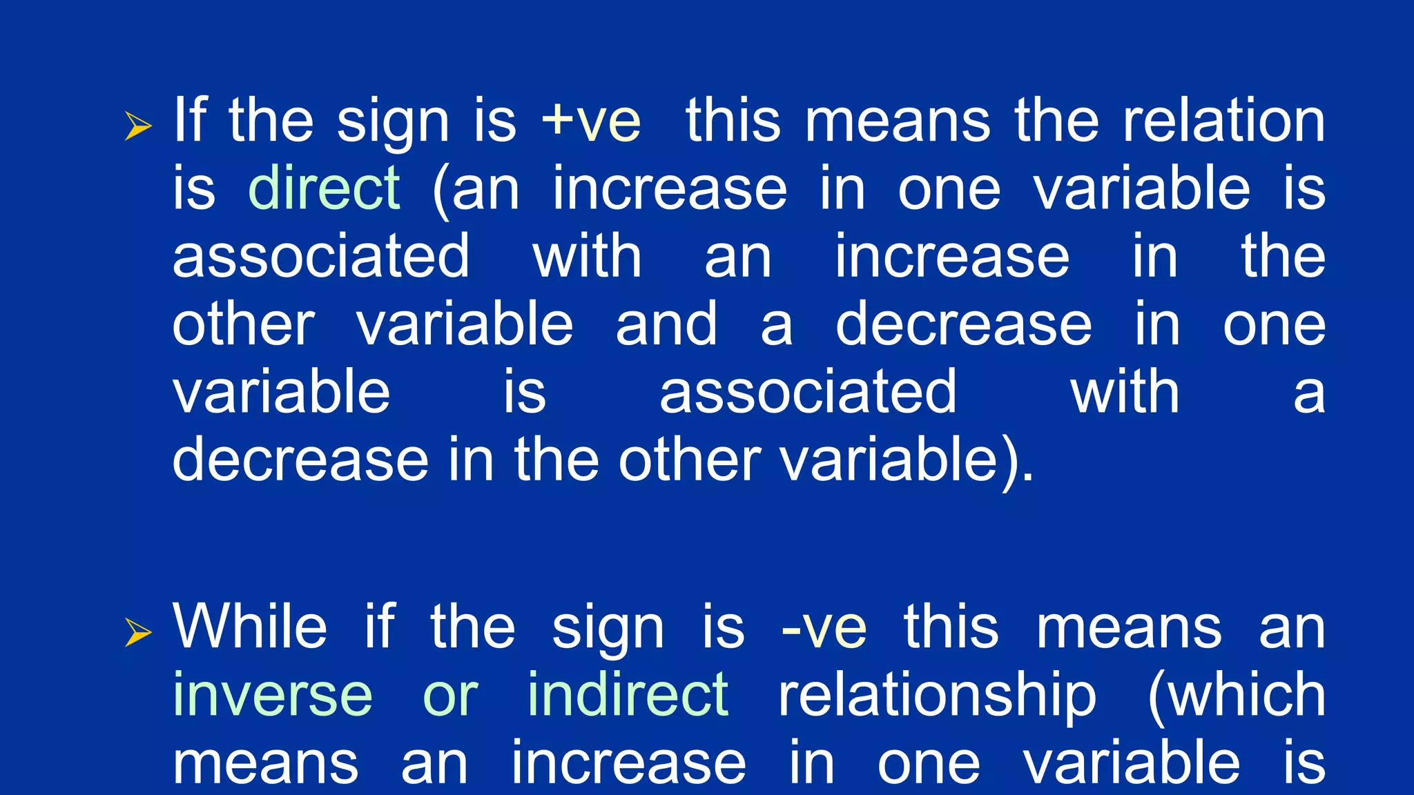 ⮚ If the sign is +ve this means the relation
is direct (an increase in one variable is
associated with an increase in the
other variable and a decrease in one
variable is associated with a
decrease in the other variable).
⮚ While if the sign is -ve this means an
inverse or indirect relationship (which
means an increase in one variable is
 