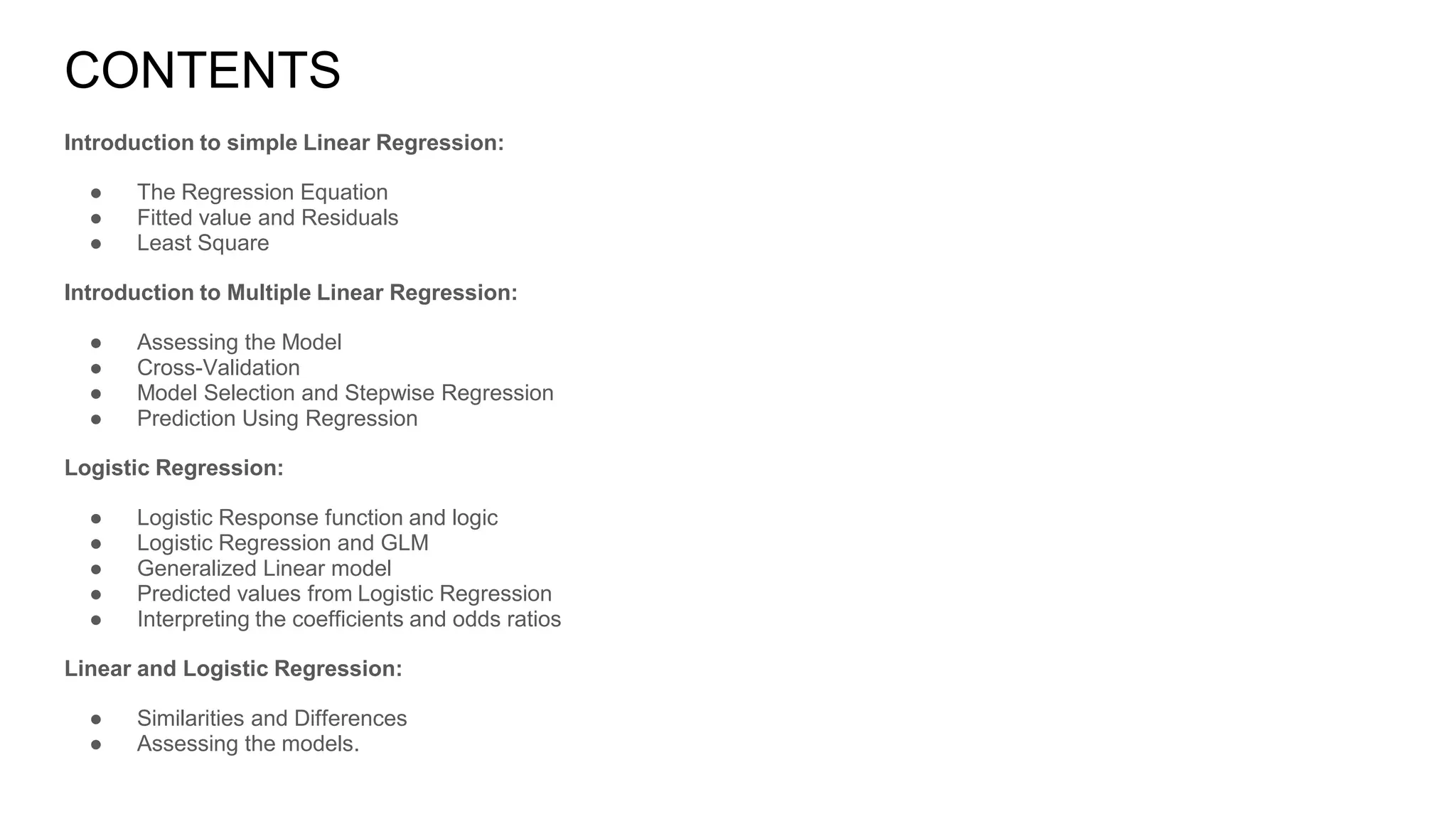 CONTENTS
Introduction to simple Linear Regression:
● The Regression Equation
● Fitted value and Residuals
● Least Square
Introduction to Multiple Linear Regression:
● Assessing the Model
● Cross-Validation
● Model Selection and Stepwise Regression
● Prediction Using Regression
Logistic Regression:
● Logistic Response function and logic
● Logistic Regression and GLM
● Generalized Linear model
● Predicted values from Logistic Regression
● Interpreting the coefficients and odds ratios
Linear and Logistic Regression:
● Similarities and Differences
● Assessing the models.
 