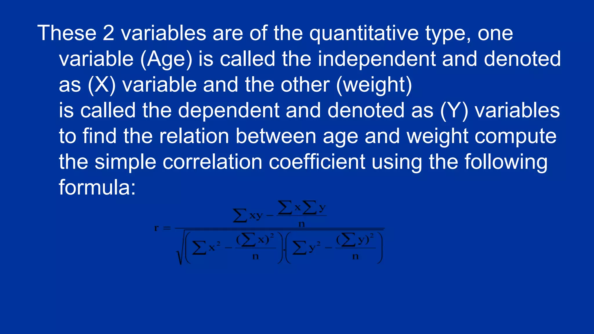 These 2 variables are of the quantitative type, one
variable (Age) is called the independent and denoted
as (X) variable and the other (weight)
is called the dependent and denoted as (Y) variables
to find the relation between age and weight compute
the simple correlation coefficient using the following
formula:
 
