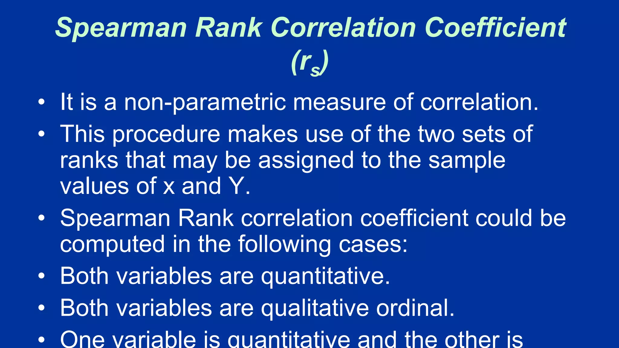 Spearman Rank Correlation Coefficient
(rs)
• It is a non-parametric measure of correlation.
• This procedure makes use of the two sets of
ranks that may be assigned to the sample
values of x and Y.
• Spearman Rank correlation coefficient could be
computed in the following cases:
• Both variables are quantitative.
• Both variables are qualitative ordinal.
• One variable is quantitative and the other is
 