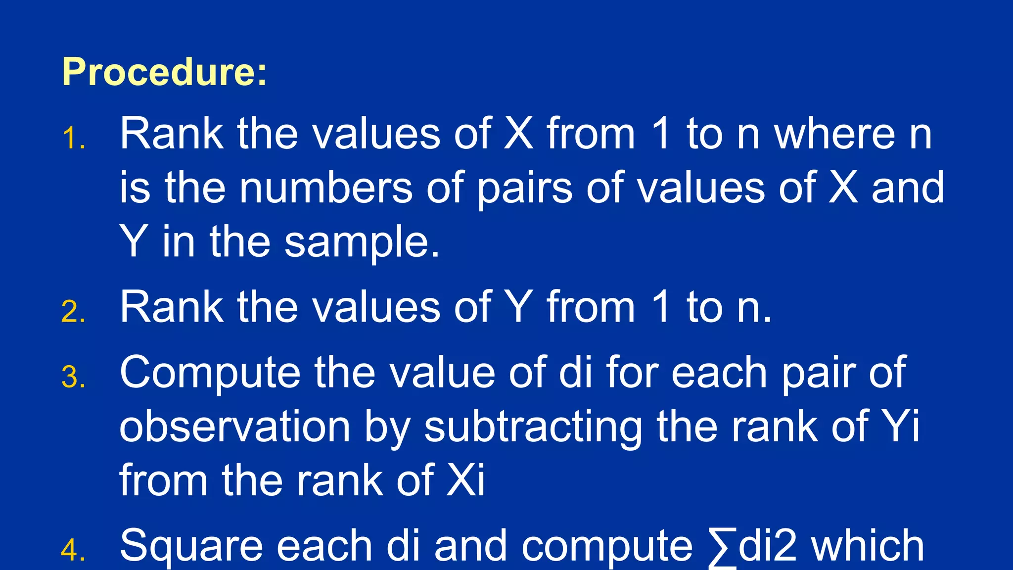 Procedure:
1. Rank the values of X from 1 to n where n
is the numbers of pairs of values of X and
Y in the sample.
2. Rank the values of Y from 1 to n.
3. Compute the value of di for each pair of
observation by subtracting the rank of Yi
from the rank of Xi
4. Square each di and compute ∑di2 which
 