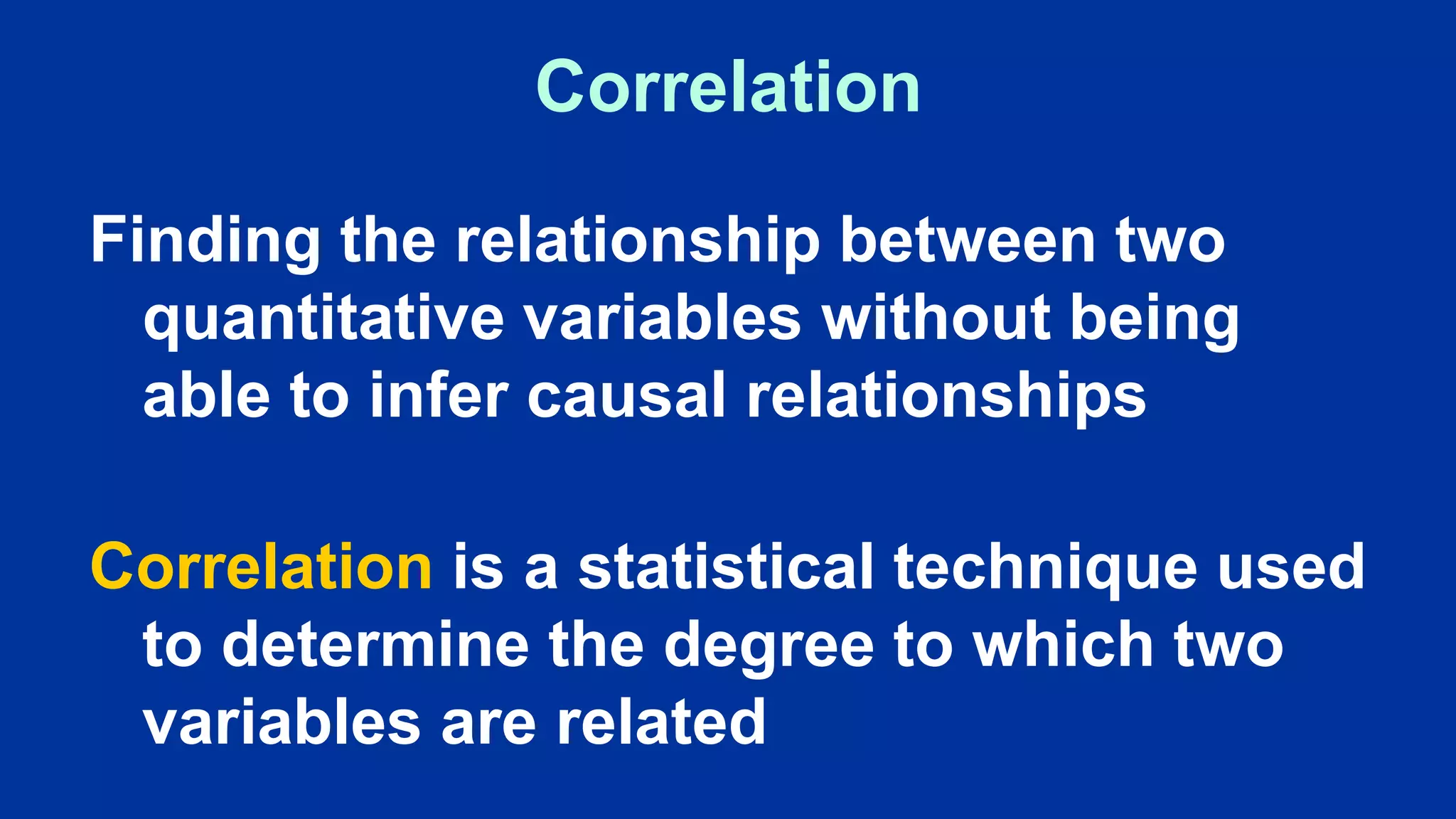 Correlation
Finding the relationship between two
quantitative variables without being
able to infer causal relationships
Correlation is a statistical technique used
to determine the degree to which two
variables are related
 