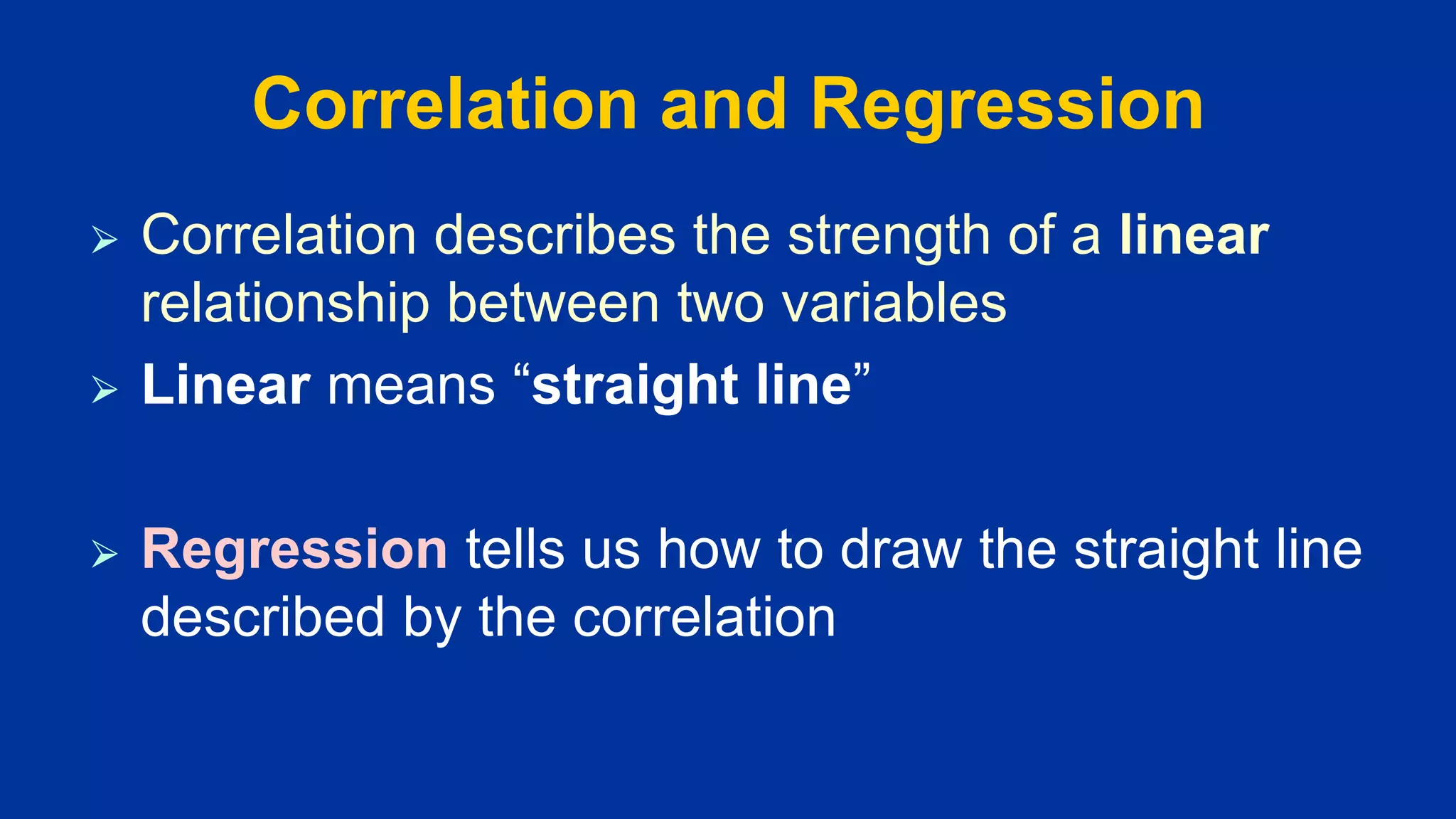 Correlation and Regression
⮚ Correlation describes the strength of a linear
relationship between two variables
⮚ Linear means “straight line”
⮚ Regression tells us how to draw the straight line
described by the correlation
 