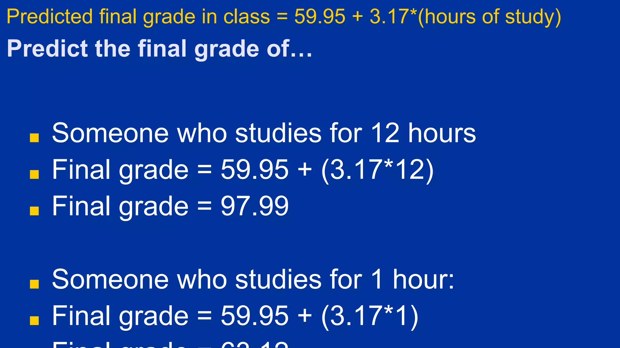 Predict the final grade of…
■ Someone who studies for 12 hours
■ Final grade = 59.95 + (3.17*12)
■ Final grade = 97.99
■ Someone who studies for 1 hour:
■ Final grade = 59.95 + (3.17*1)
Predicted final grade in class = 59.95 + 3.17*(hours of study)
 