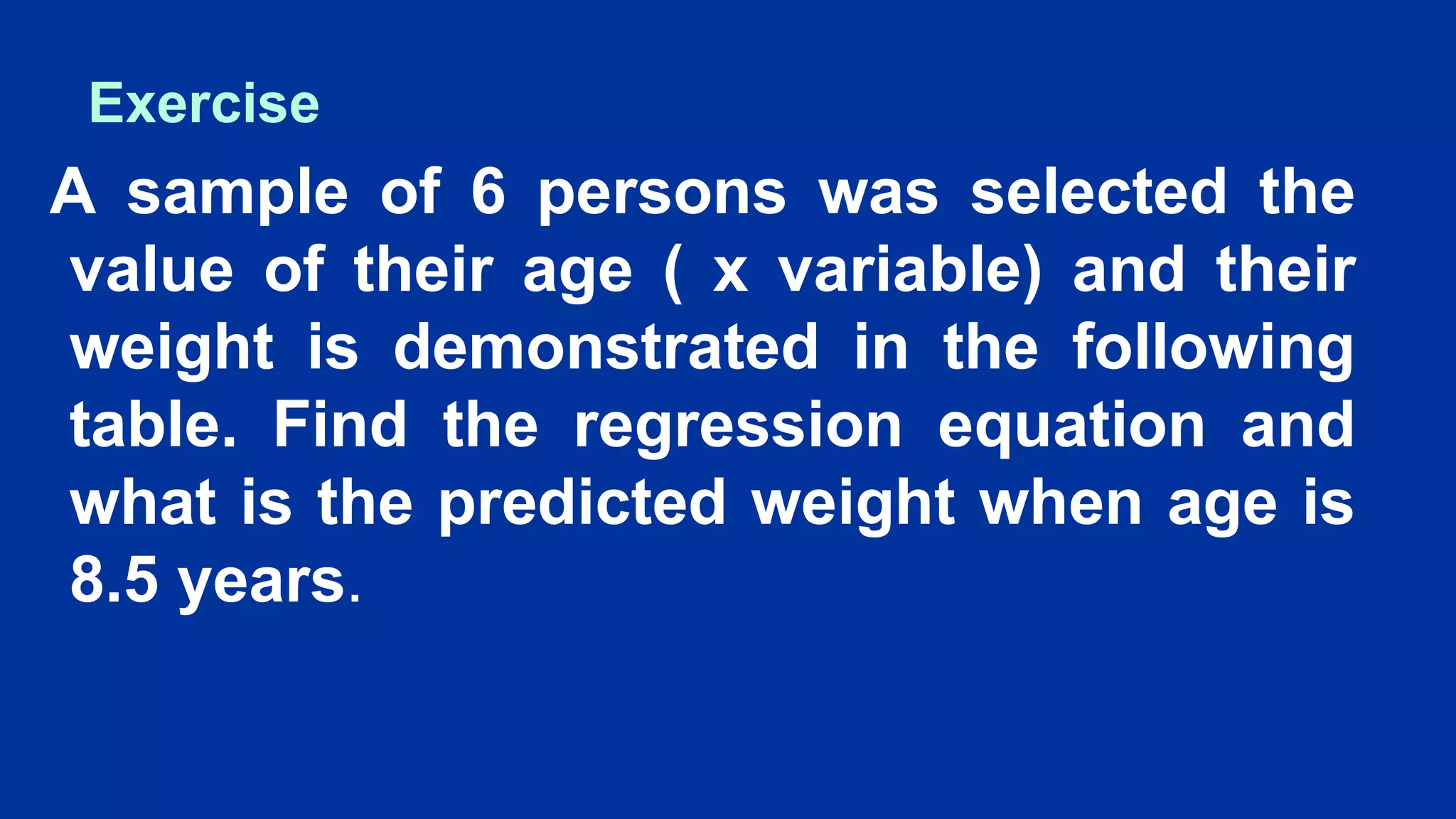 Exercise
A sample of 6 persons was selected the
value of their age ( x variable) and their
weight is demonstrated in the following
table. Find the regression equation and
what is the predicted weight when age is
8.5 years.
 