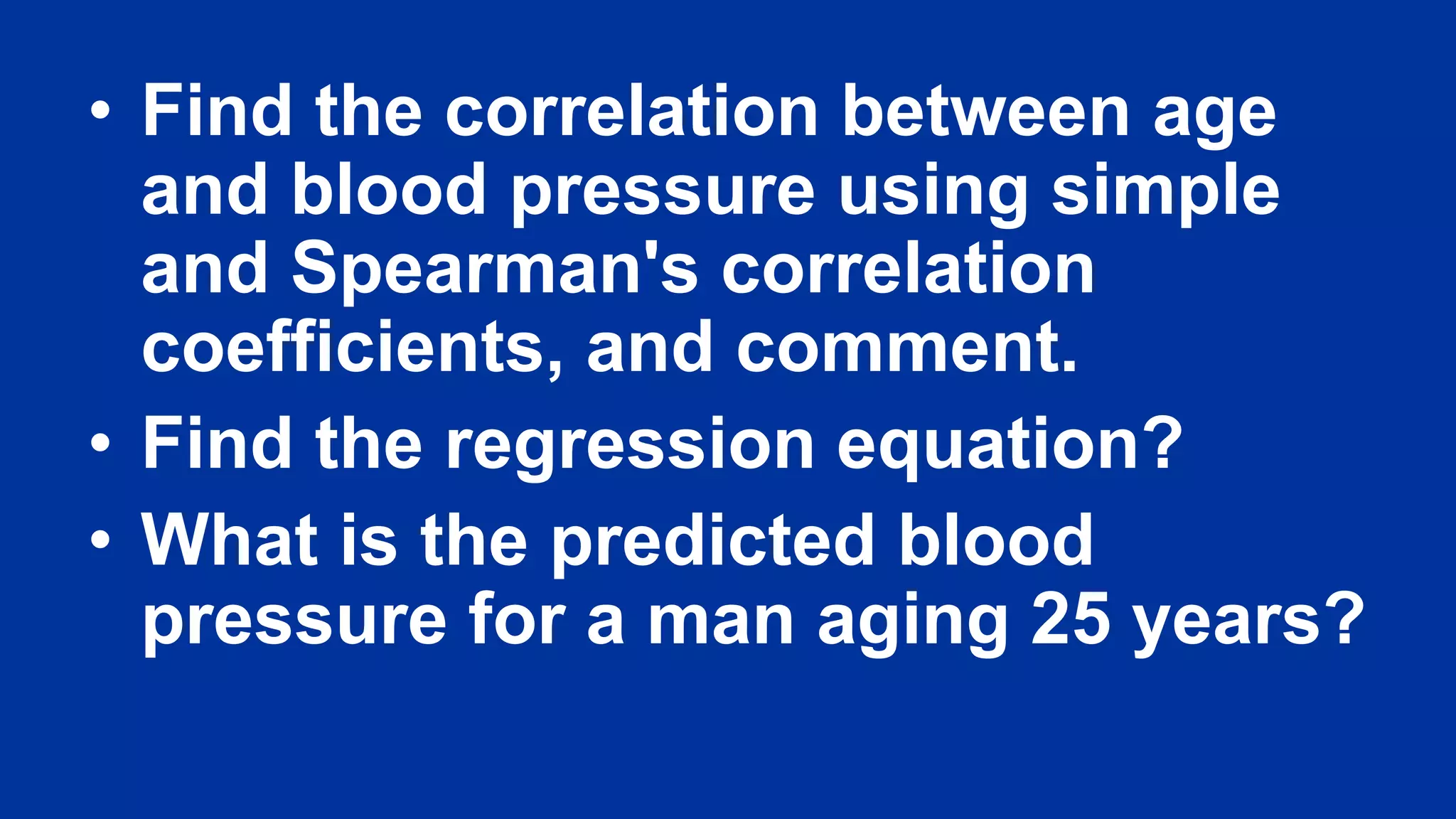 • Find the correlation between age
and blood pressure using simple
and Spearman's correlation
coefficients, and comment.
• Find the regression equation?
• What is the predicted blood
pressure for a man aging 25 years?
 