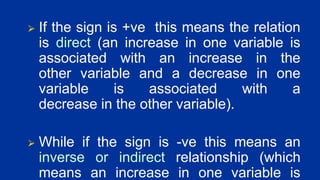 ⮚ If the sign is +ve this means the relation
is direct (an increase in one variable is
associated with an increase in the
other variable and a decrease in one
variable is associated with a
decrease in the other variable).
⮚ While if the sign is -ve this means an
inverse or indirect relationship (which
means an increase in one variable is
 
