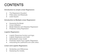 CONTENTS
Introduction to simple Linear Regression:
● The Regression Equation
● Fitted value and Residuals
● Least Square
Introduction to Multiple Linear Regression:
● Assessing the Model
● Cross-Validation
● Model Selection and Stepwise Regression
● Prediction Using Regression
Logistic Regression:
● Logistic Response function and logic
● Logistic Regression and GLM
● Generalized Linear model
● Predicted values from Logistic Regression
● Interpreting the coefficients and odds ratios
Linear and Logistic Regression:
● Similarities and Differences
● Assessing the models.
 