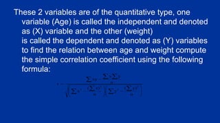 These 2 variables are of the quantitative type, one
variable (Age) is called the independent and denoted
as (X) variable and the other (weight)
is called the dependent and denoted as (Y) variables
to find the relation between age and weight compute
the simple correlation coefficient using the following
formula:
 