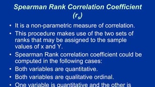 Spearman Rank Correlation Coefficient
(rs)
• It is a non-parametric measure of correlation.
• This procedure makes use of the two sets of
ranks that may be assigned to the sample
values of x and Y.
• Spearman Rank correlation coefficient could be
computed in the following cases:
• Both variables are quantitative.
• Both variables are qualitative ordinal.
• One variable is quantitative and the other is
 