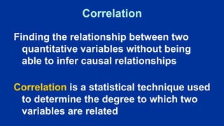 Correlation
Finding the relationship between two
quantitative variables without being
able to infer causal relationships
Correlation is a statistical technique used
to determine the degree to which two
variables are related
 