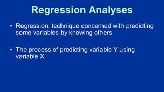 Regression Analyses
• Regression: technique concerned with predicting
some variables by knowing others
• The process of predicting variable Y using
variable X
 
