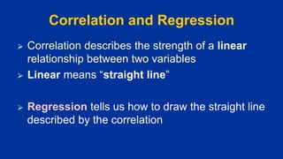 Correlation and Regression
⮚ Correlation describes the strength of a linear
relationship between two variables
⮚ Linear means “straight line”
⮚ Regression tells us how to draw the straight line
described by the correlation
 