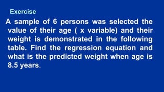 Exercise
A sample of 6 persons was selected the
value of their age ( x variable) and their
weight is demonstrated in the following
table. Find the regression equation and
what is the predicted weight when age is
8.5 years.
 
