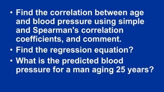 • Find the correlation between age
and blood pressure using simple
and Spearman's correlation
coefficients, and comment.
• Find the regression equation?
• What is the predicted blood
pressure for a man aging 25 years?
 