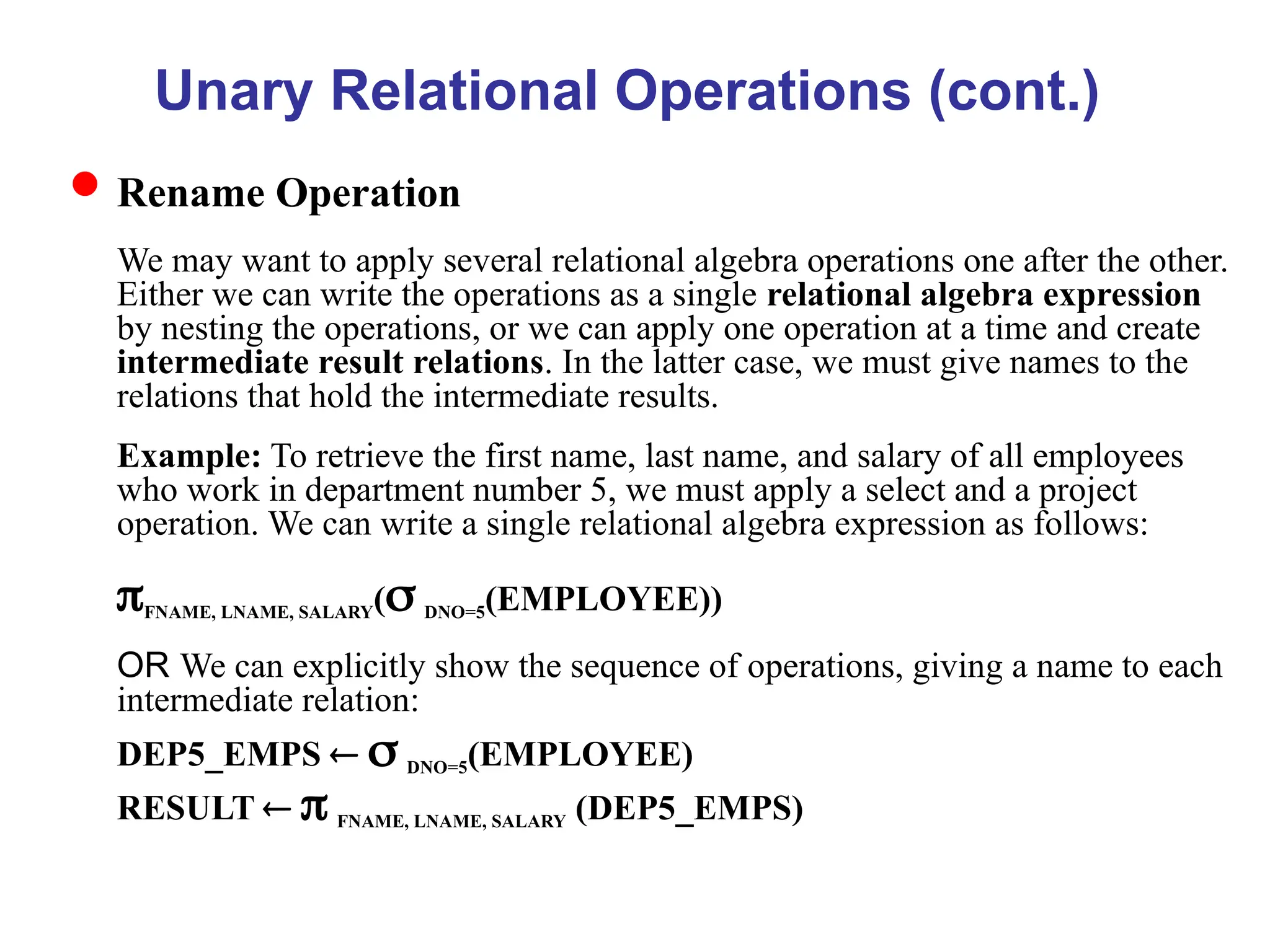 Unary Relational Operations (cont.)
Rename Operation
We may want to apply several relational algebra operations one after the other.
Either we can write the operations as a single relational algebra expression
by nesting the operations, or we can apply one operation at a time and create
intermediate result relations. In the latter case, we must give names to the
relations that hold the intermediate results.
Example: To retrieve the first name, last name, and salary of all employees
who work in department number 5, we must apply a select and a project
operation. We can write a single relational algebra expression as follows:
FNAME, LNAME, SALARY( DNO=5(EMPLOYEE))
OR We can explicitly show the sequence of operations, giving a name to each
intermediate relation:
DEP5_EMPS   DNO=5(EMPLOYEE)
RESULT   FNAME, LNAME, SALARY (DEP5_EMPS)
 