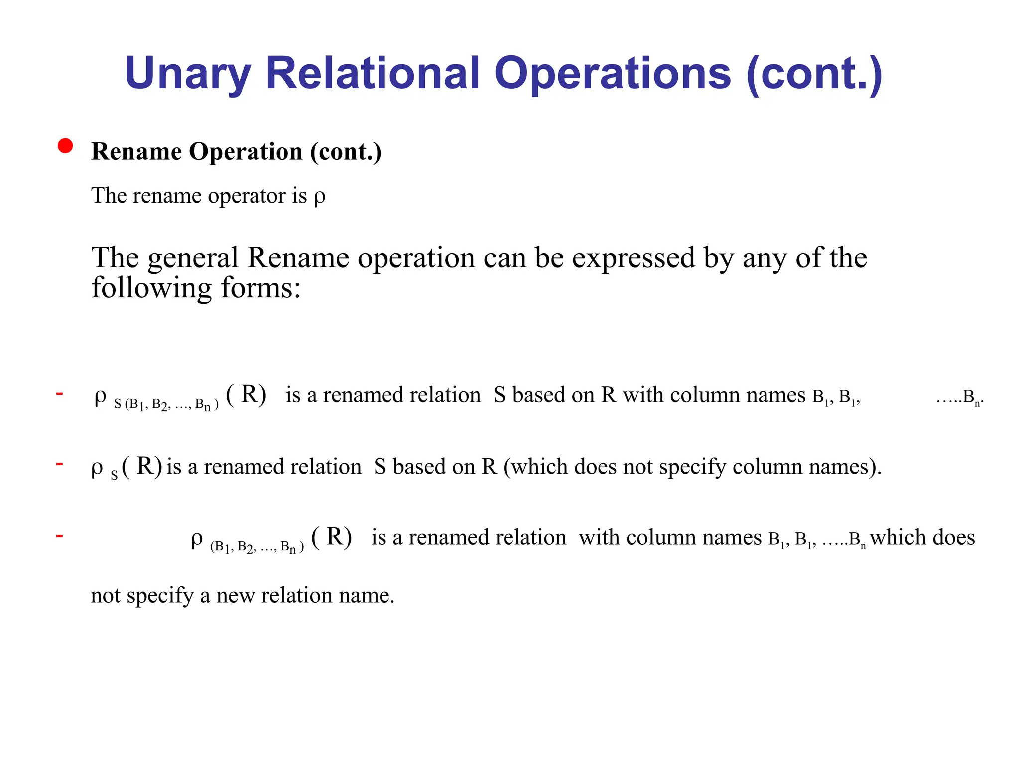 Unary Relational Operations (cont.)
 Rename Operation (cont.)
The rename operator is 
The general Rename operation can be expressed by any of the
following forms:
 S (B1, B2, …, Bn ) ( R) is a renamed relationS based on R with column names B1, B1, …..Bn
 S ( R)is a renamed relationS based on R (which does not specify column names).
 (B1, B2, …, Bn ) ( R) is a renamed relationwith column names B1, B1, …..Bn which does
not specify a new relation name.
 