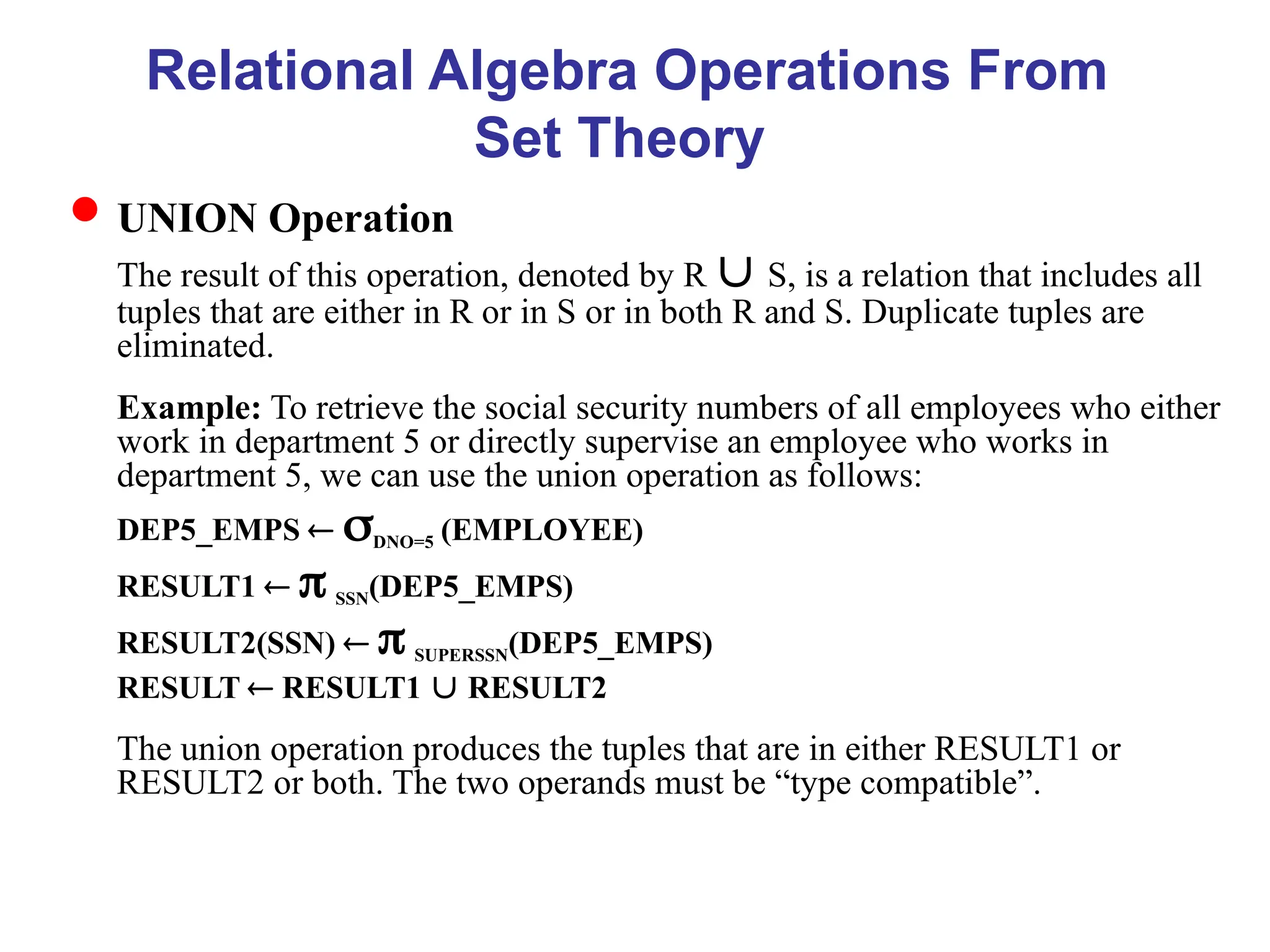 Relational Algebra Operations From
Set Theory
UNION Operation
The result of this operation, denoted by R  S, is a relation that includes all
tuples that are either in R or in S or in both R and S. Duplicate tuples are
eliminated.
Example: To retrieve the social security numbers of all employees who either
work in department 5 or directly supervise an employee who works in
department 5, we can use the union operation as follows:
DEP5_EMPS  DNO=5 (EMPLOYEE)
RESULT1   SSN(DEP5_EMPS)
RESULT2(SSN)   SUPERSSN(DEP5_EMPS)
RESULT  RESULT1  RESULT2
The union operation produces the tuples that are in either RESULT1 or
RESULT2 or both. The two operands must be “type compatible”.
 