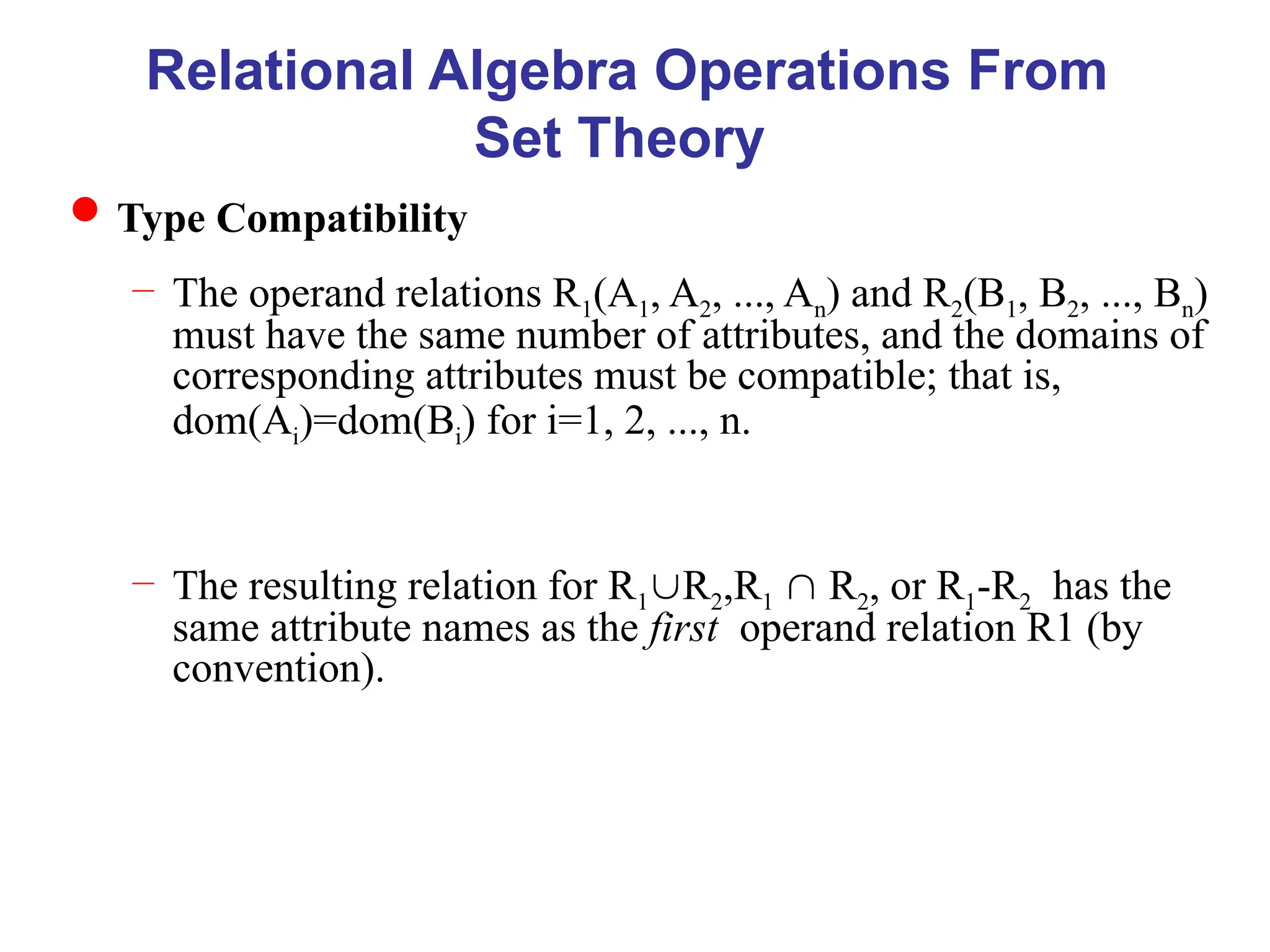 Relational Algebra Operations From
Set Theory
Type Compatibility
– The operand relations R1(A1, A2, ..., An) and R2(B1, B2, ..., Bn)
must have the same number of attributes, and the domains of
corresponding attributes must be compatible; that is,
dom(Ai)=dom(Bi) for i=1, 2, ..., n.
– The resulting relation for R1R2,R1  R2, or R1-R2 has the
same attribute names as the first operand relation R1 (by
convention).
 