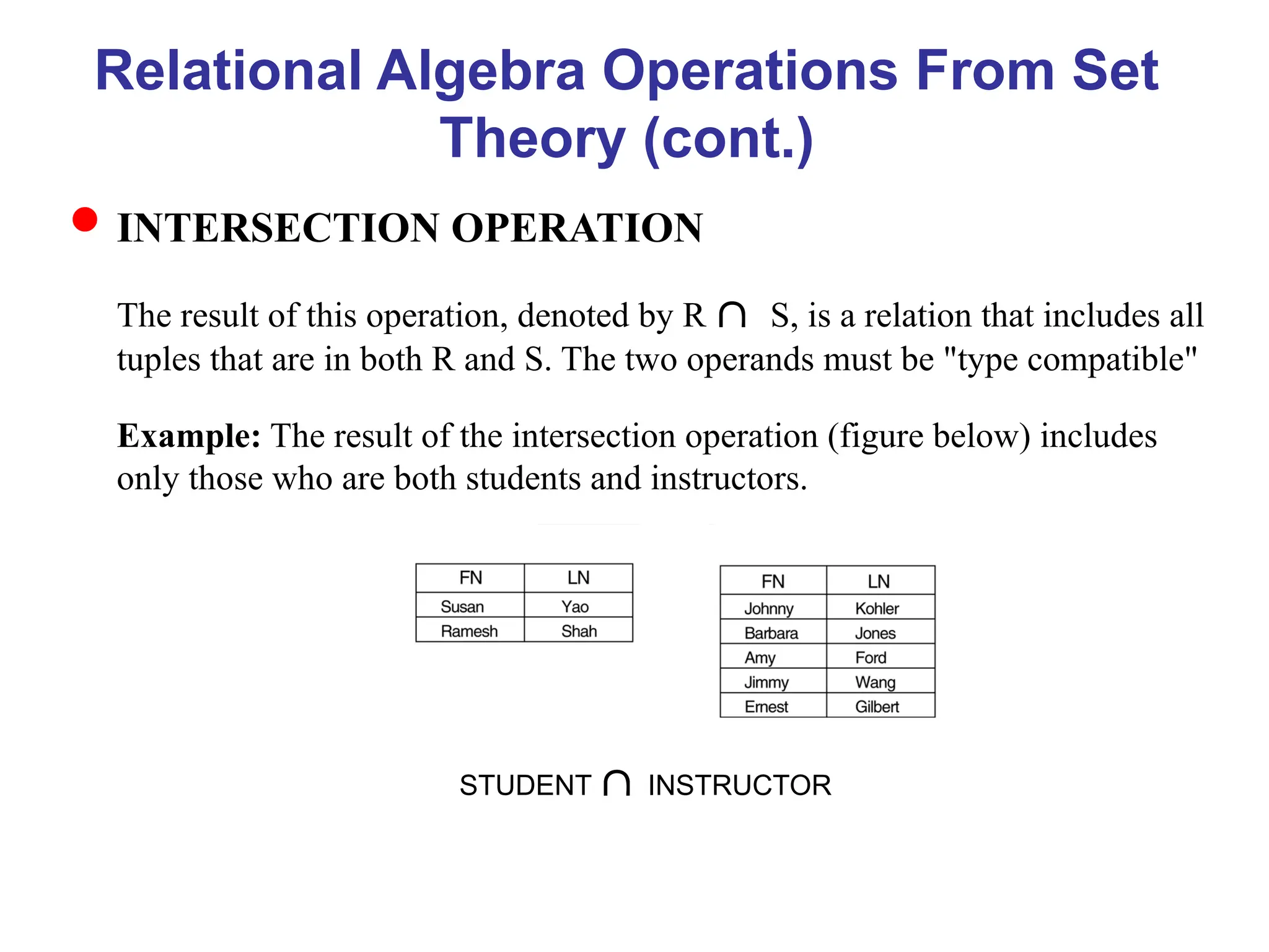 Relational Algebra Operations From Set
Theory (cont.)
INTERSECTION OPERATION
The result of this operation, denoted by R S, is a relation that includes all
tuples that are in both R and S. The two operands must be "type compatible"
Example: The result of the intersection operation (figure below) includes
only those who are both students and instructors.
STUDENT INSTRUCTOR
 