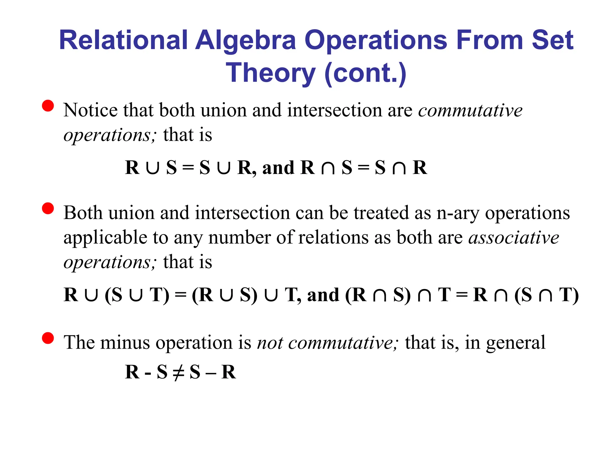 Relational Algebra Operations From Set
Theory (cont.)
Notice that both union and intersection are commutative
operations; that is
R  S = S  R, and R  S = S  R
Both union and intersection can be treated as n-ary operations
applicable to any number of relations as both are associative
operations; that is
R  (S  T) = (R  S)  T, and (R  S)  T = R  (S  T)
The minus operation is not commutative; that is, in general
R - S ≠ S – R
 