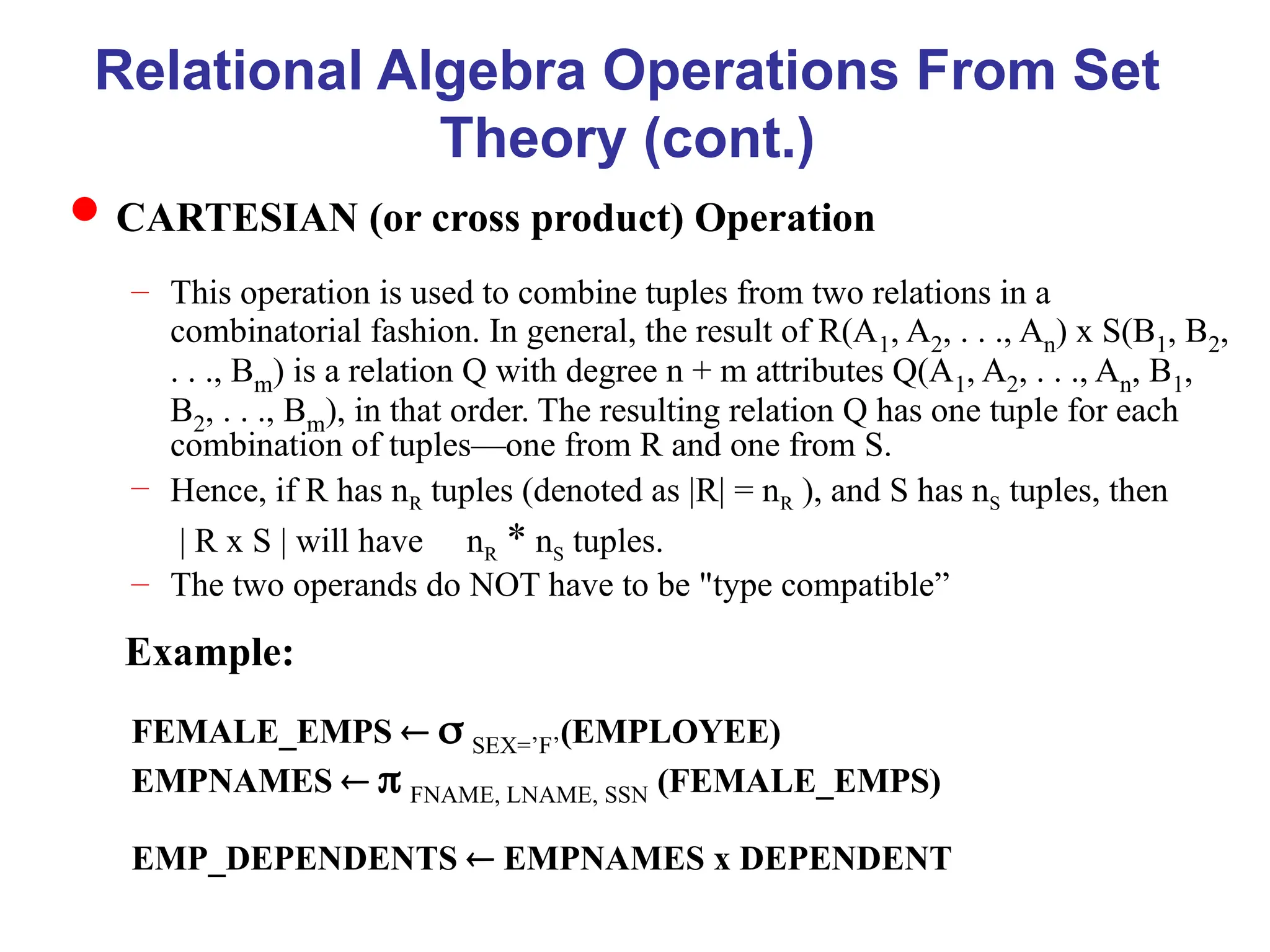 Relational Algebra Operations From Set
Theory (cont.)
CARTESIAN (or cross product) Operation
– This operation is used to combine tuples from two relations in a
combinatorial fashion. In general, the result of R(A1, A2, . . ., An) x S(B1, B2,
. . ., Bm) is a relation Q with degree n + m attributes Q(A1, A2, . . ., An, B1,
B2, . . ., Bm), in that order. The resulting relation Q has one tuple for each
combination of tuples—one from R and one from S.
– Hence, if R has nR tuples (denoted as |R| = nR ), and S has nS tuples, then
| R x S | will have nR * nS tuples.
– The two operands do NOT have to be "type compatible”
Example:
FEMALE_EMPS   SEX=’F’(EMPLOYEE)
EMPNAMES   FNAME, LNAME, SSN (FEMALE_EMPS)
EMP_DEPENDENTS  EMPNAMES x DEPENDENT
 