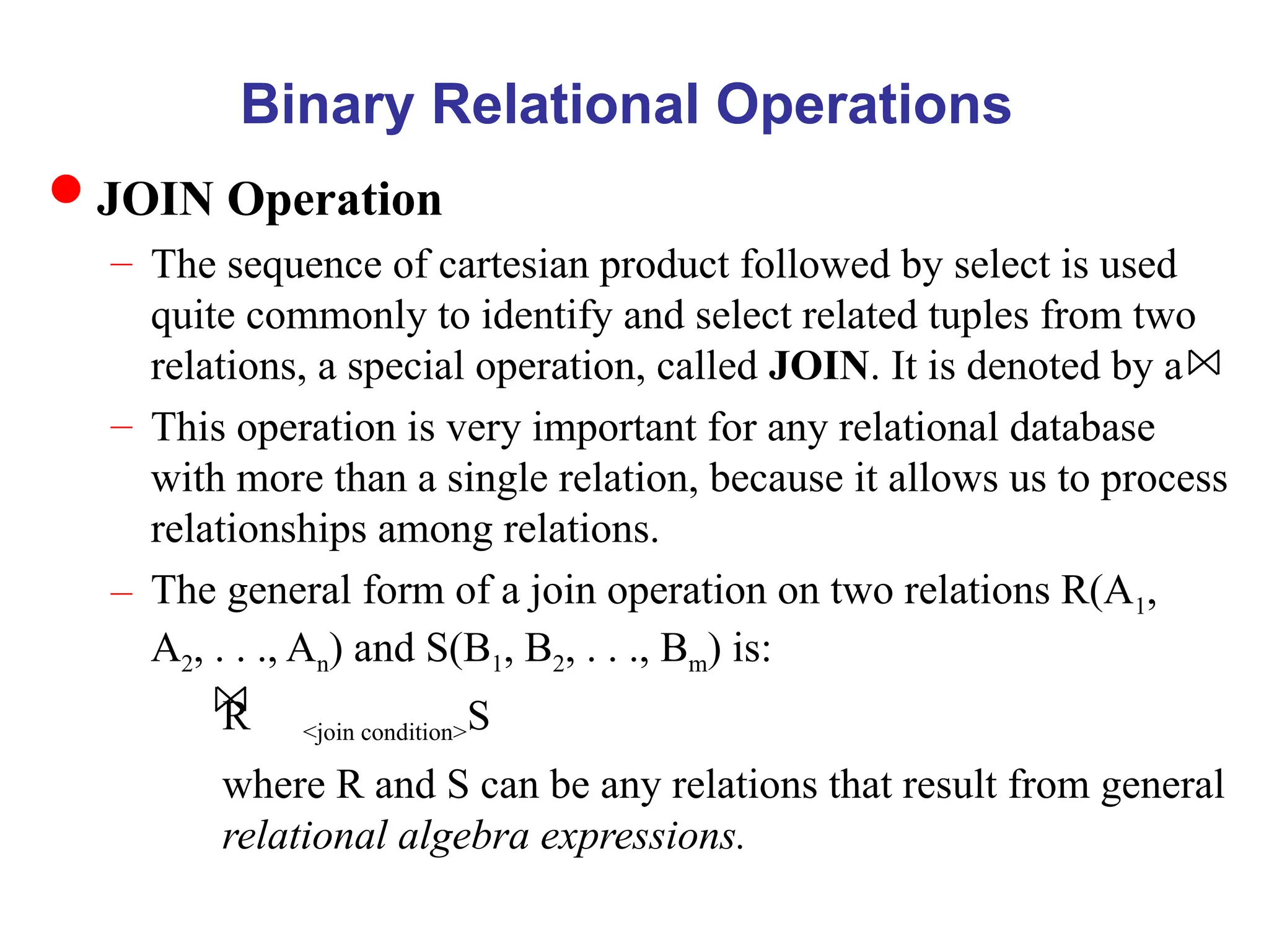 Binary Relational Operations
JOIN Operation
– The sequence of cartesian product followed by select is used
quite commonly to identify and select related tuples from two
relations, a special operation, called JOIN. It is denoted by a
– This operation is very important for any relational database
with more than a single relation, because it allows us to process
relationships among relations.
– The general form of a join operation on two relations R(A1,
A2, . . ., An) and S(B1, B2, . . ., Bm) is:
R <join condition>S
where R and S can be any relations that result from general
relational algebra expressions.
 