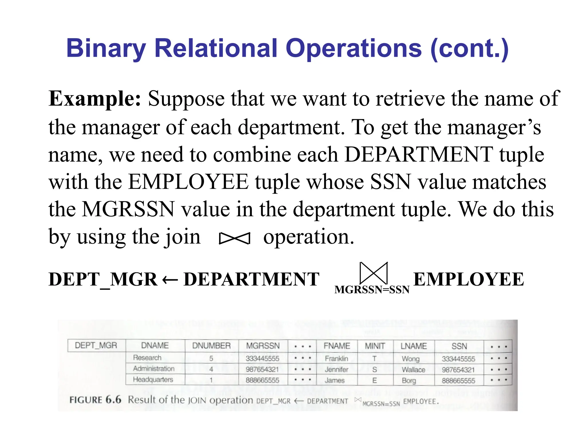 Binary Relational Operations (cont.)
Example: Suppose that we want to retrieve the name of
the manager of each department. To get the manager’s
name, we need to combine each DEPARTMENT tuple
with the EMPLOYEE tuple whose SSN value matches
the MGRSSN value in the department tuple. We do this
by using the join operation.
DEPT_MGR  DEPARTMENT MGRSSN=SSN
EMPLOYEE
 