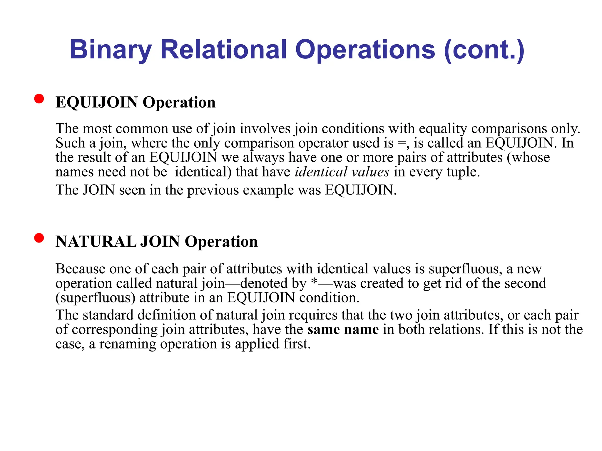 Binary Relational Operations (cont.)
 EQUIJOIN Operation
The most common use of join involves join conditions with equality comparisons only.
Such a join, where the only comparison operator used is =, is called an EQUIJOIN. In
the result of an EQUIJOIN we always have one or more pairs of attributes (whose
names need not be identical) that have identical values in every tuple.
The JOIN seen in the previous example was EQUIJOIN.
 NATURAL JOIN Operation
Because one of each pair of attributes with identical values is superfluous, a new
operation called natural join—denoted by *—was created to get rid of the second
(superfluous) attribute in an EQUIJOIN condition.
The standard definition of natural join requires that the two join attributes, or each pair
of corresponding join attributes, have the same name in both relations. If this is not the
case, a renaming operation is applied first.
 