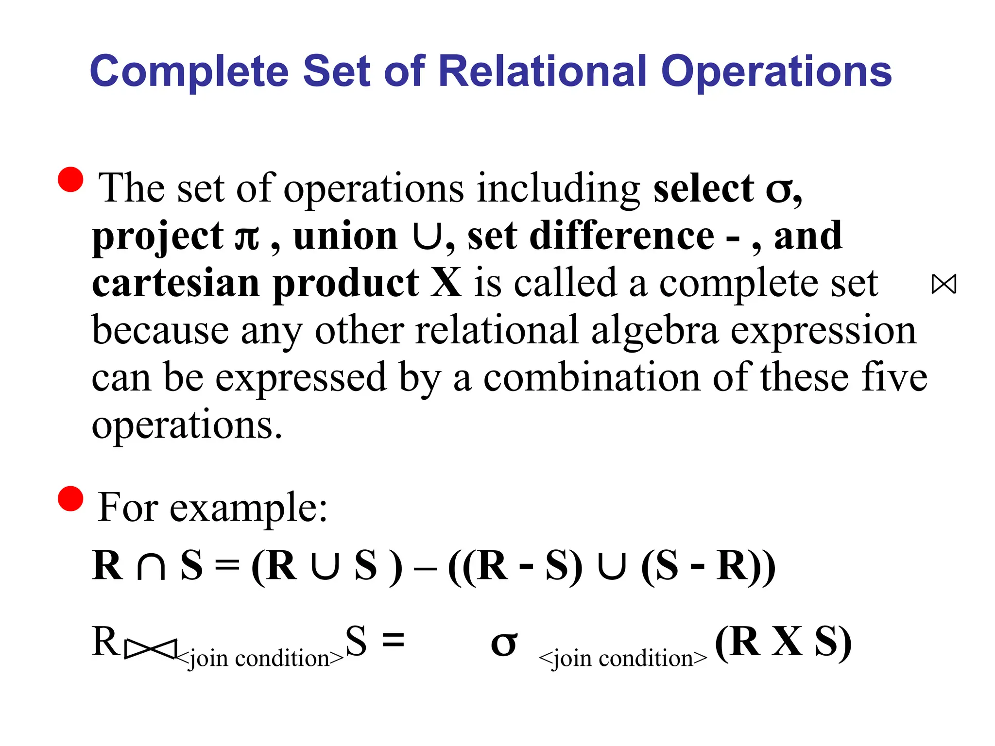 Complete Set of Relational Operations
The set of operations including select ,
project  , union , set difference - , and
cartesian product X is called a complete set
because any other relational algebra expression
can be expressed by a combination of these five
operations.
For example:
R  S = (R  S ) – ((R  S)  (S  R))
R <join condition>S = <join condition> (R X S)
 