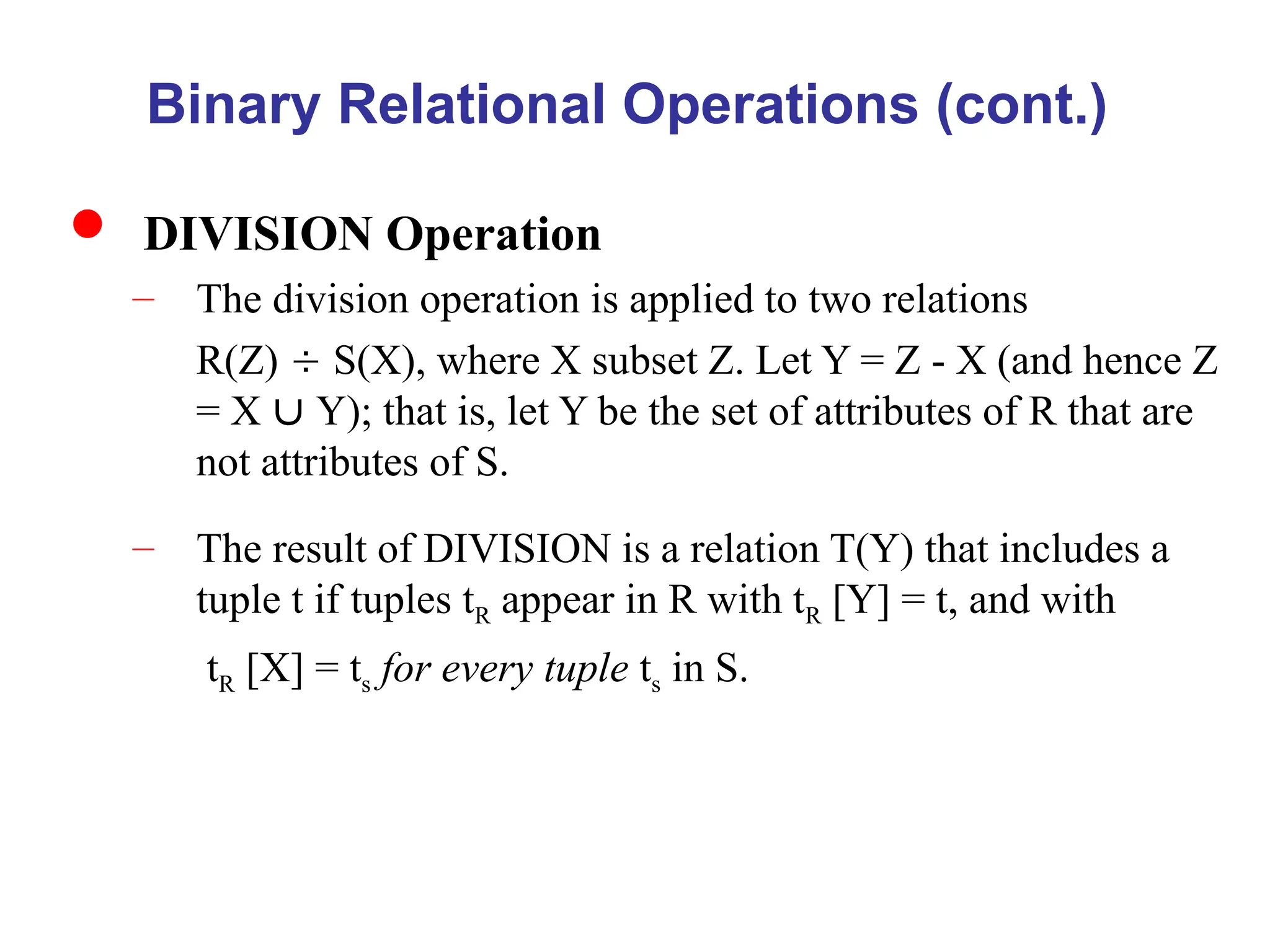 Binary Relational Operations (cont.)
 DIVISION Operation
– The division operation is applied to two relations
R(Z)  S(X), where X subset Z. Let Y = Z - X (and hence Z
= X  Y); that is, let Y be the set of attributes of R that are
not attributes of S.
– The result of DIVISION is a relation T(Y) that includes a
tuple t if tuples tR appear in R with tR [Y] = t, and with
tR [X] = ts for every tuple ts in S.
 