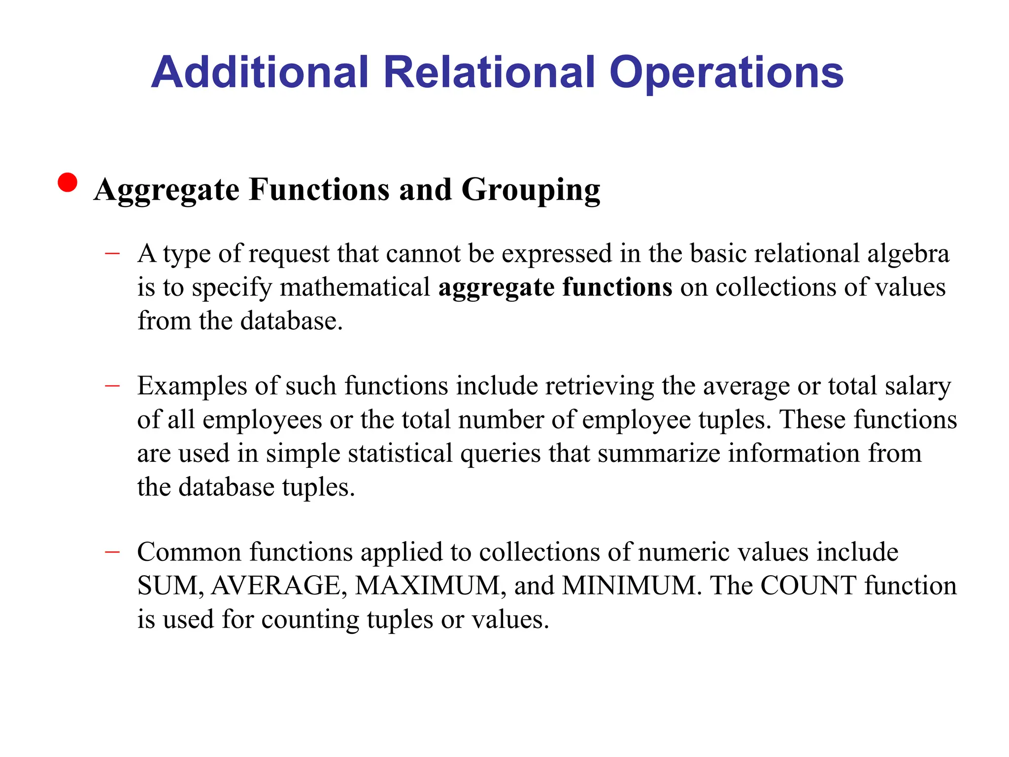 Additional Relational Operations
Aggregate Functions and Grouping
– A type of request that cannot be expressed in the basic relational algebra
is to specify mathematical aggregate functions on collections of values
from the database.
– Examples of such functions include retrieving the average or total salary
of all employees or the total number of employee tuples. These functions
are used in simple statistical queries that summarize information from
the database tuples.
– Common functions applied to collections of numeric values include
SUM, AVERAGE, MAXIMUM, and MINIMUM. The COUNT function
is used for counting tuples or values.
 