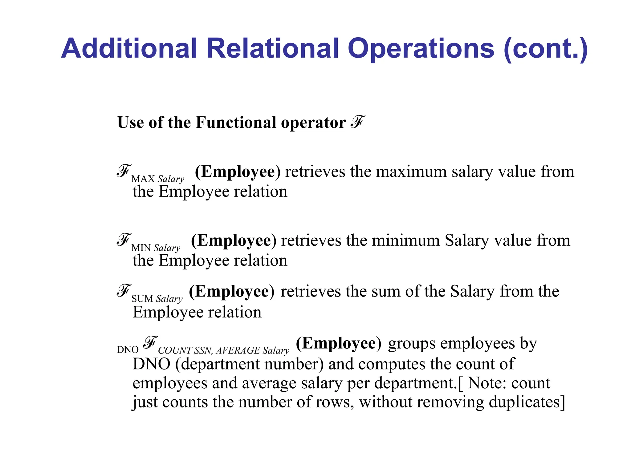 Use of the Functional operator ℱ
ℱMAX Salary
(Employee) retrieves the maximum salary value from
the Employee relation
ℱMIN Salary
(Employee) retrieves the minimum Salary value from
the Employee relation
ℱSUM Salary
(Employee) retrieves the sum of the Salary from the
Employee relation
DNO ℱCOUNT SSN, AVERAGE Salary
(Employee) groups employees by
DNO (department number) and computes the count of
employees and average salary per department.[ Note: count
just counts the number of rows, without removing duplicates]
Additional Relational Operations (cont.)
 