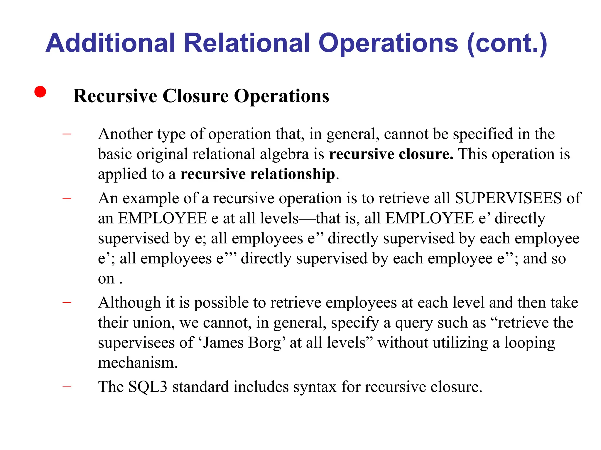 Additional Relational Operations (cont.)
 Recursive Closure Operations
– Another type of operation that, in general, cannot be specified in the
basic original relational algebra is recursive closure. This operation is
applied to a recursive relationship.
– An example of a recursive operation is to retrieve all SUPERVISEES of
an EMPLOYEE e at all levels—that is, all EMPLOYEE e’ directly
supervised by e; all employees e’’ directly supervised by each employee
e’; all employees e’’’ directly supervised by each employee e’’; and so
on .
– Although it is possible to retrieve employees at each level and then take
their union, we cannot, in general, specify a query such as “retrieve the
supervisees of ‘James Borg’ at all levels” without utilizing a looping
mechanism.
– The SQL3 standard includes syntax for recursive closure.
 
