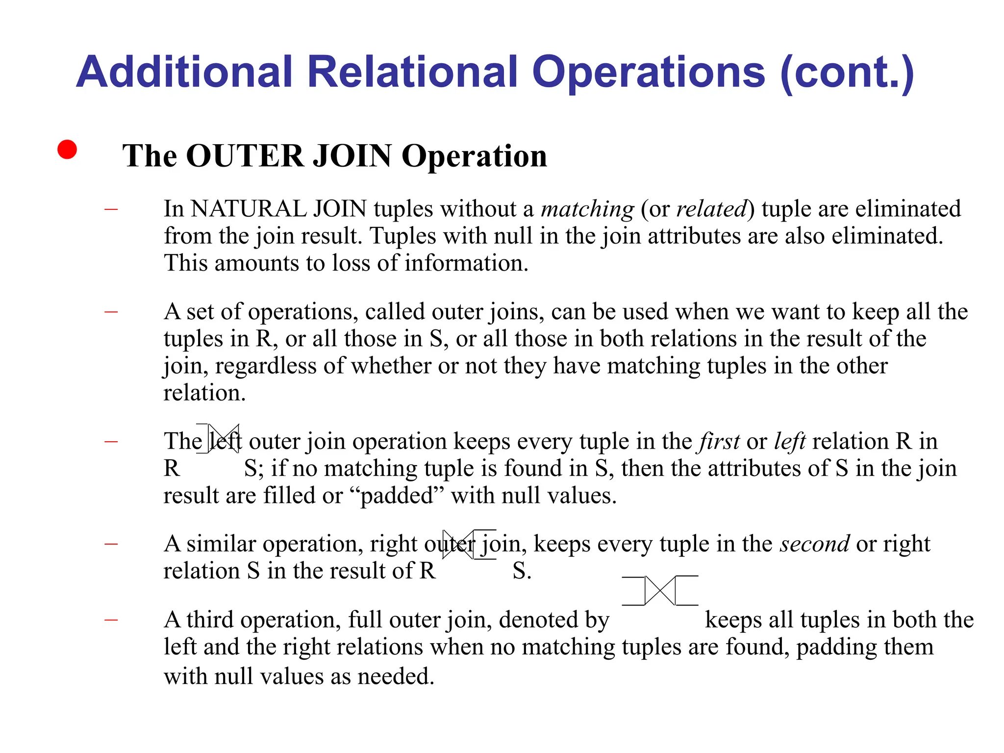 Additional Relational Operations (cont.)
 The OUTER JOIN Operation
– In NATURAL JOIN tuples without a matching (or related) tuple are eliminated
from the join result. Tuples with null in the join attributes are also eliminated.
This amounts to loss of information.
– A set of operations, called outer joins, can be used when we want to keep all the
tuples in R, or all those in S, or all those in both relations in the result of the
join, regardless of whether or not they have matching tuples in the other
relation.
– The left outer join operation keeps every tuple in the first or left relation R in
R S; if no matching tuple is found in S, then the attributes of S in the join
result are filled or “padded” with null values.
– A similar operation, right outer join, keeps every tuple in the second or right
relation S in the result of R S.
– A third operation, full outer join, denoted by keeps all tuples in both the
left and the right relations when no matching tuples are found, padding them
with null values as needed.
 