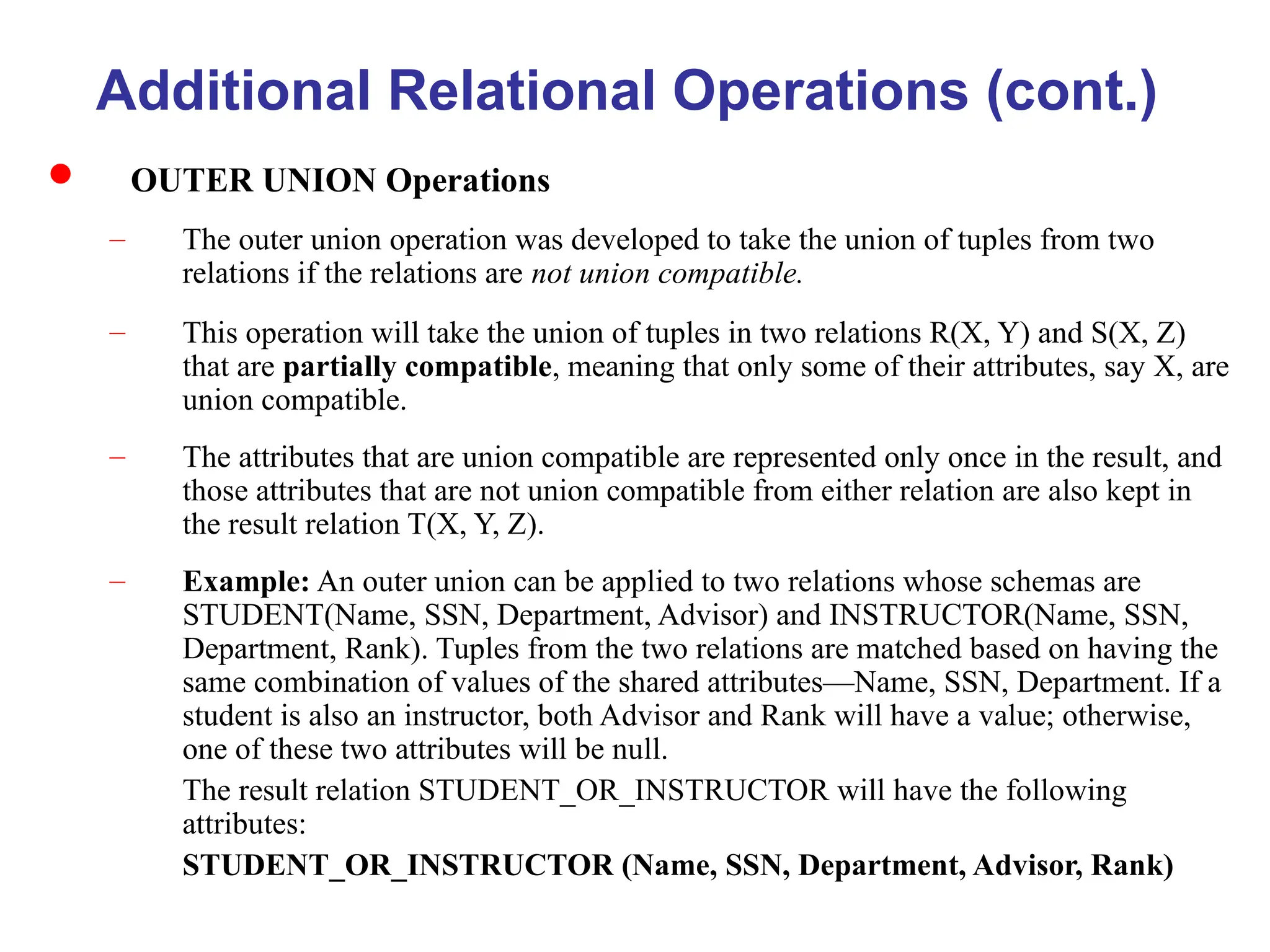 Additional Relational Operations (cont.)
 OUTER UNION Operations
– The outer union operation was developed to take the union of tuples from two
relations if the relations are not union compatible.
– This operation will take the union of tuples in two relations R(X, Y) and S(X, Z)
that are partially compatible, meaning that only some of their attributes, say X, are
union compatible.
– The attributes that are union compatible are represented only once in the result, and
those attributes that are not union compatible from either relation are also kept in
the result relation T(X, Y, Z).
– Example: An outer union can be applied to two relations whose schemas are
STUDENT(Name, SSN, Department, Advisor) and INSTRUCTOR(Name, SSN,
Department, Rank). Tuples from the two relations are matched based on having the
same combination of values of the shared attributes—Name, SSN, Department. If a
student is also an instructor, both Advisor and Rank will have a value; otherwise,
one of these two attributes will be null.
The result relation STUDENT_OR_INSTRUCTOR will have the following
attributes:
STUDENT_OR_INSTRUCTOR (Name, SSN, Department, Advisor, Rank)
 
